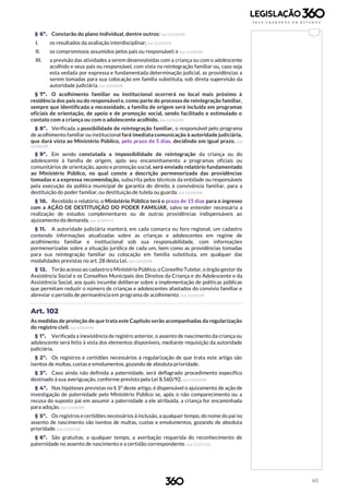60
§ 6º. Constarão do plano individual, dentre outros: (Lei 12.010/09)
I. os resultados da avaliação interdisciplinar; (Lei 12.010/09)
II. os compromissos assumidos pelos pais ou responsável; e (Lei 12.010/09)
III. a previsão das atividades a serem desenvolvidas com a criança ou com o adolescente
acolhido e seus pais ou responsável, com vista na reintegração familiar ou, caso seja
esta vedada por expressa e fundamentada determinação judicial, as providências a
serem tomadas para sua colocação em família substituta, sob direta supervisão da
autoridade judiciária. (Lei 12.010/09)
§ 7º. O acolhimento familiar ou institucional ocorrerá no local mais próximo à
residência dos pais ou do responsável e, como parte do processo de reintegração familiar,
sempre que identificada a necessidade, a família de origem será incluída em programas
oficiais de orientação, de apoio e de promoção social, sendo facilitado e estimulado o
contato com a criança ou com o adolescente acolhido. (Lei 12.010/09)
§ 8º. Verificada a possibilidade de reintegração familiar, o responsável pelo programa
de acolhimento familiar ou institucional fará imediata comunicação à autoridade judiciária,
que dará vista ao Ministério Público, pelo prazo de 5 dias, decidindo em igual prazo. (Lei
12.010/09)
§ 9º. Em sendo constatada a impossibilidade de reintegração da criança ou do
adolescente à família de origem, após seu encaminhamento a programas oficiais ou
comunitários de orientação, apoio e promoção social, será enviado relatório fundamentado
ao Ministério Público, no qual conste a descrição pormenorizada das providências
tomadas e a expressa recomendação, subscrita pelos técnicos da entidade ou responsáveis
pela execução da política municipal de garantia do direito à convivência familiar, para a
destituição do poder familiar, ou destituição de tutela ou guarda. (Lei 12.010/09)
§ 10. Recebido o relatório, o Ministério Público terá o prazo de 15 dias para o ingresso
com a AÇÃO DE DESTITUIÇÃO DO PODER FAMILIAR, salvo se entender necessária a
realização de estudos complementares ou de outras providências indispensáveis ao
ajuizamento da demanda. (Lei 13.509/17)
§ 11. A autoridade judiciária manterá, em cada comarca ou foro regional, um cadastro
contendo informações atualizadas sobre as crianças e adolescentes em regime de
acolhimento familiar e institucional sob sua responsabilidade, com informações
pormenorizadas sobre a situação jurídica de cada um, bem como as providências tomadas
para sua reintegração familiar ou colocação em família substituta, em qualquer das
modalidades previstas no art. 28 desta Lei. (Lei 12.010/09)
§ 12. Terão acesso ao cadastro o Ministério Público, o Conselho Tutelar, o órgão gestor da
Assistência Social e os Conselhos Municipais dos Direitos da Criança e do Adolescente e da
Assistência Social, aos quais incumbe deliberar sobre a implementação de políticas públicas
que permitam reduzir o número de crianças e adolescentes afastados do convívio familiar e
abreviar o período de permanência em programa de acolhimento. (Lei 12.010/09)
Art. 102
As medidas de proteção de que trata este Capítulo serão acompanhadas da regularização
do registro civil. (Lei 12.010/09)
§ 1º. Verificada a inexistência de registro anterior, o assento de nascimento da criança ou
adolescente será feito à vista dos elementos disponíveis, mediante requisição da autoridade
judiciária.
§ 2º. Os registros e certidões necessários à regularização de que trata este artigo são
isentos de multas, custas e emolumentos, gozando de absoluta prioridade.
§ 3º. Caso ainda não definida a paternidade, será deflagrado procedimento específico
destinado à sua averiguação, conforme previsto pela Lei 8.560/92. (Lei 12.010/09)
§ 4º. Nas hipóteses previstas no § 3º deste artigo, é dispensável o ajuizamento de ação de
investigação de paternidade pelo Ministério Público se, após o não comparecimento ou a
recusa do suposto pai em assumir a paternidade a ele atribuída, a criança for encaminhada
para adoção. (Lei 12.010/09)
§ 5º. Os registros e certidões necessários à inclusão, a qualquer tempo, do nome do pai no
assento de nascimento são isentos de multas, custas e emolumentos, gozando de absoluta
prioridade. (Lei 13.257/16)
§ 6º. São gratuitas, a qualquer tempo, a averbação requerida do reconhecimento de
paternidade no assento de nascimento e a certidão correspondente. (Lei 13.257/16)
 