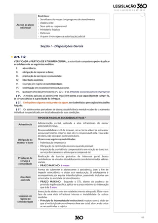 66
Acesso ao plano
individual
Restrito a:
› Servidores do respectivo programa de atendimento
› Adolescente
› Seus pais ou responsável
› Ministério Público
› Defensor
› A quem tiver expressa autorização judicial
Seção I - Disposições Gerais
 Art. 112
VERIFICADA a PRÁTICA DE ATO INFRACIONAL, a autoridade competente poderá aplicar
ao adolescente as seguintes medidas:
I. advertência;
II. obrigação de reparar o dano;
III. prestação de serviços à comunidade;
IV. liberdade assistida;
V. inserção em regime de semiliberdade;
VI. internação em estabelecimento educacional;
VII. qualquer uma das previstas no art. 101, I a VI. [Medida socioeducativa imprópria]
§ 1º. A medida aplicada ao adolescente levará em conta a sua capacidade de cumpri-la,
as circunstâncias e a gravidade da infração.
§ 2º. Em hipótese alguma e sob pretexto algum, será admitida a prestação de trabalho
forçado.
§ 3º. Os adolescentes portadores de doença ou deficiência mental receberão tratamento
individual e especializado, em local adequado às suas condições.
TIPOS DE MEDIDAS SOCIOEDUCATIVAS *
Advertência
Admoestação verbal, aplicada a atos infracionais de menor
potencial ofensivo.
Obrigação de
reparar o dano
Responsabilidade civil de incapaz, só se torna viável se o incapaz
possui patrimônio próprio, pois ele é o responsável pela reparação
do dano, não seus pais ou responsáveis.
Ocorre nas seguintes modalidades:
› Indenização em pecúnia
› Obrigação de restituição da coisa quando possível
› Imposição de providência compensatória em relação ao dano (ex:
serviço diretamente a vítima para compensá-la)
Prestação de
serviço à
comunidade
Realização de tarefas gratuitas de interesse geral, busca
restabelecer os vínculos do adolescente com determinados valores
sociais
› PRAZO MÁXIMO: 6 meses
Liberdade
assistida
Forma de submeter o adolescente à assistência, com o fim de
impedir reincidência e obter sua reeducação. O adolescente é
acompanhado por equipe interdisciplinar, possuindo inclusive um
orientador da entidade de atendimento.
› PRAZO MÁXIMO: Segundo o STJ, diante da ausência de
previsão legal específica, aplica-se o prazo máximo da internação
que é de 3 anos.
Inserção em
regime de
semiliberdade
Inserção de adolescente em estabelecimento adequado. Ocorre em
face de uma vida infracional intensa e inviabilidade de outras
medidas.
› Princípio da Incompletude Institucional: ruptura com a visão de
que a instituição de atendimento deve ser total, abarcando todas
as necessidades o sujeito.
 