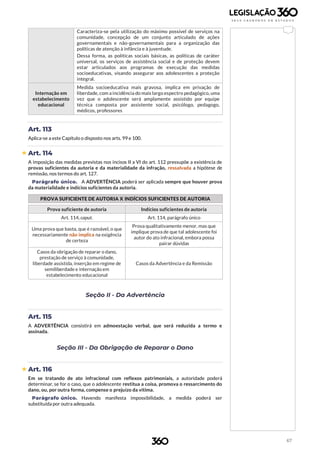 67
Caracteriza-se pela utilização do máximo possível de serviços na
comunidade, concepção de um conjunto articulado de ações
governamentais e não-governamentais para a organização das
políticas de atenção à infância e à juventude.
Dessa forma, as políticas sociais básicas, as políticas de caráter
universal, os serviços de assistência social e de proteção devem
estar articulados aos programas de execução das medidas
socioeducativas, visando assegurar aos adolescentes a proteção
integral.
Internação em
estabelecimento
educacional
Medida socioeducativa mais gravosa, implica em privação de
liberdade, com a incidência do mais largo espectro pedagógico, uma
vez que o adolescente será amplamente assistido por equipe
técnica composta por assistente social, psicólogo, pedagogo,
médicos, professores
Art. 113
Aplica-se a este Capítulo o disposto nos arts. 99 e 100.
 Art. 114
A imposição das medidas previstas nos incisos II a VI do art. 112 pressupõe a existência de
provas suficientes da autoria e da materialidade da infração, ressalvada a hipótese de
remissão, nos termos do art. 127.
Parágrafo único. A ADVERTÊNCIA poderá ser aplicada sempre que houver prova
da materialidade e indícios suficientes da autoria.
PROVA SUFICIENTE DE AUTORIA X INDÍCIOS SUFICIENTES DE AUTORIA
Prova suficiente de autoria Indícios suficientes de autoria
Art. 114, caput. Art. 114, parágrafo único
Uma prova que basta, que é razoável, o que
necessariamente não implica na exigência
de certeza
Prova qualitativamente menor, mas que
implique prova de que tal adolescente foi
autor do ato infracional, embora possa
pairar dúvidas
Casos da obrigação de reparar o dano,
prestação de serviço à comunidade,
liberdade assistida, inserção em regime de
semiliberdade e internação em
estabelecimento educacional
Casos da Advertência e da Remissão
Seção II - Da Advertência
Art. 115
A ADVERTÊNCIA consistirá em admoestação verbal, que será reduzida a termo e
assinada.
Seção III - Da Obrigação de Reparar o Dano
 Art. 116
Em se tratando de ato infracional com reflexos patrimoniais, a autoridade poderá
determinar, se for o caso, que o adolescente restitua a coisa, promova o ressarcimento do
dano, ou, por outra forma, compense o prejuízo da vítima.
Parágrafo único. Havendo manifesta impossibilidade, a medida poderá ser
substituída por outra adequada.
 