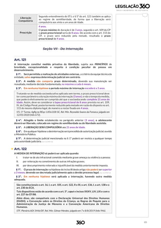 69
Liberação
Compulsória
Segundo entendimento do STJ, o § 5º do art. 121 também se aplica
ao regime de semiliberdade, de forma que a liberação será
compulsória aos vinte e um anos de idade.
Prescrição
4 anos.
O prazo máximo de duração é de 3 anos, segundo o art. 109 do CP
o prazo prescricional seria de 8 anos. De acordo com o art. 115 do
CP, o prazo será reduzido pela metade, resultado o prazo
prescricional de 4 anos.
Seção VII - Da Internação
Art. 121
A internação constitui medida privativa da liberdade, sujeita aos PRINCÍPIOS de
brevidade, excepcionalidade e respeito à condição peculiar de pessoa em
desenvolvimento.
§ 1º. Será permitida a realização de atividades externas, a critério da equipe técnica da
entidade, salvo expressa determinação judicial em contrário.
§ 2º. A medida não comporta prazo determinado, devendo sua manutenção ser
reavaliada, mediante decisão fundamentada, no máximo a cada 6 meses.
§ 3º. Em nenhuma hipótese o período máximo de internação excederá a 3 anos.
Tratando-se de medida socioeducativa aplicada sem termo, o prazo prescricional deve
ter como parâmetro a duração máxima da internação (3 anos), e não o tempo da medida,
que poderá efetivamente ser cumprida até que o socioeducando complete 21 anos de
idade. Assim, deve-se considerar o lapso prescricional de 8 anos previsto no art. 109,
IV, do Código Penal, posteriormente reduzido pela metade em razão do disposto no art.
115 do mesmo diploma legal, de maneira a restar fixado em 4 anos.
STJ. 5ª Turma. AgRg no REsp 1.856.028-SC, Rel. Min. Reynaldo Soares da Fonseca, julgado em
12/05/2020 (Info 672).
§ 4º. Atingido o limite estabelecido no parágrafo anterior (3 anos), o adolescente
deverá ser liberado, colocado em regime de semiliberdade ou de liberdade assistida.
§ 5º. A LIBERAÇÃO SERÁ COMPULSÓRIA aos 21 anos de idade.
§ 6º. Em qualquer hipótese a desinternaçãoseráprecedida de autorização judicial,ouvido
o Ministério Público.
§ 7º. A determinação judicial mencionada no § 1º poderá ser revista a qualquer tempo
pela autoridade judiciária. (Lei 12.594/12)
 Art. 122
A MEDIDA DE INTERNAÇÃO só poderá ser aplicada quando:
I. tratar-se de ato infracional cometido mediante grave ameaça ou violência a pessoa;
II. por reiteração no cometimento de outras infrações graves;
III. por descumprimento reiterado e injustificável da medida anteriormente imposta.
§ 1º. O prazo de internação nahipótese doinciso III desteartigo não poderá sersuperior
a 3 meses, devendo ser decretada judicialmente após o devido processo legal. (Lei 12.594/12)
§ 2º. Em nenhuma hipótese será aplicada a internação, havendo outra medida
adequada.
São constitucionais o art. 16, I, o art. 105, o art. 122, II e III, o art. 136, I, o art. 138 e o
art. 230 do ECA.
Tais dispositivos estão de acordo com o art. 5º, caput e incisos XXXV, LIV, LXI e com o
art. 227 da CF/88.
Além disso, são compatíveis com a Declaração Universal dos Direitos Humanos
(DUDH), a Convenção sobre os Direitos da Criança, as Regras de Pequim para a
Administração da Justiça de Menores e a Convenção Americana de Direitos
Humanos.
STF. Plenário.ADI 3446/DF, Rel. Min. Gilmar Mendes, julgado em 7 e 8/8/2019 (Info 946).
 