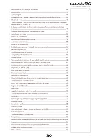 7
 Profissionalização e proteção no trabalho.....................................................................................44
 Atores mirins ...........................................................................................................................................44
 Aprendizagem.........................................................................................................................................45
 Competência para regular a faixa etária de diversões e espetáculos públicos...................48
 Horário de verão.....................................................................................................................................48
 Transportadoras e distribuidoras de revistas pornográficas também devem cumprir as
exigências do art. 78 do ECA ..............................................................................................................49
 É abusiva a publicidade de alimentos direcionada, de forma explicita ou implícita, a
crianças......................................................................................................................................................49
 Venda de bebidas alcoólicas para menores de idade..................................................................50
 Autorização para viajar ........................................................................................................................50
 Política de Atendimento ......................................................................................................................51
 Acolhimento familiar ou institucional..............................................................................................54
 Audiências concentradas.....................................................................................................................55
 Fiscalização das entidades ..................................................................................................................55
 Entidade governamental x Entidade não-governamental.........................................................56
 Medidas de proteção *..........................................................................................................................57
 Medidas específicas de proteção ......................................................................................................58
 Tempo e lugar do ato infracional.......................................................................................................59
 Ato Infracional.........................................................................................................................................61
 Normas aplicáveis aos casos de apuração de ato infracional...................................................62
 Procedimento no caso de criança que pratica ato infracional .................................................62
 Procedimento no caso de adolescente que pratica ato infracional........................................62
 Flagrante (art. 302 do CPP).................................................................................................................63
 Internação antes da sentença.............................................................................................................63
 Devido processo legal...........................................................................................................................63
 Medidas Socioeducativas ....................................................................................................................64
 Plano individual de atendimento conforme a Lei do sinase ......................................................65
 Tipos de medidas socioeducativas *.................................................................................................66
 Prova suficiente de autoria x Indícios suficientes de autoria...................................................67
 Regime de semiliberdade.....................................................................................................................68
 Internação ................................................................................................................................................70
 Julgados importantes sobre Internação .........................................................................................71
 Jurisprudência relevante sobre medidas socioeducativas .......................................................73
 Remissão...................................................................................................................................................74
 Participação popular na elaboração de políticas públicas.........................................................77
 Conselho tutelar.....................................................................................................................................78
 Conselheiro tutelar................................................................................................................................80
 Acesso à Justiça......................................................................................................................................81
 Alteração do art. 142 para atender ao disposto no CC/02 .......................................................81
 Curadoria especial.................................................................................................................................81
 Justiça da infância e da juventude.....................................................................................................82
 Competência............................................................................................................................................83
 Necessidade de alvará para participação de criança em espetáculo ou programa de tv.84
 Prazos ........................................................................................................................................................86
 Procedimento para a perda ou suspensão do poder familiar...................................................87
 Colocação em família substituta........................................................................................................89
 Oitiva informal ........................................................................................................................................92
 