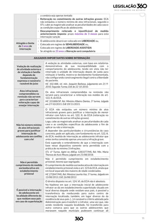 71
a conduta seja apenas tentada
› Reiteração no cometimento de outras infrações graves: ECA
não estipulou o número mínimo de atos infracionais, segundo o
STJ, cabe ao magistrado analisar as peculiaridades de cada caso e
as condições específicas do adolescente.
› Descumprimento reiterado e injustificável de medida
anteriormente imposta: prazo máximo de 3 meses para esta
internação-sanção
Atingido o limite
de 3 anos de
internação
› O adolescente deverá ser colocado em LIBERDADE ou,
› Colocado em regime de SEMILIBERDADE ou,
› Colocado em regime de LIBERDADE ASSISTIDA
› Se atingido os 21 anos a liberação será compulsória
JULGADOS IMPORTANTES SOBRE INTERNAÇÃO
Vedação de realização
de atividade externa e
de visitação à família
depende de
fundamentação
expressa e razoável e
razoável do juízo
A vedação às atividades externas, com base em relatórios
demonstrativos de sua incompatibilidade com o
comportamento do adolescente, tendo em vista não ter
retornado à unidade de internação depois de saída para
visitação à família, mostra-se devidamente fundamentada,
não configurando constrangimento ilegal contra a liberdade
do paciente.
HC 102.488, rel. min. Joaquim Barbosa, julgamento em 21-9-
2010, Segunda Turma, DJE de 22-10-2010.
Atos infracionais
compreendidos na
remissão não servem
para caracterizar
reiteração capaz de
ensejar internação
Os atos infracionais compreendidos na remissão não
servem para caracterizar a reiteração nos moldes do art.
122, II, do ECA.
HC 331888/SP, Rel. Ministro Ribeiro Dantas, 5ª turma, Julgado
em 27/10/2015, DJE 09/11/2015.
Não há número mínimo
de atos infracionais
graves para justificar
internação do
adolescente em conflito
com a lei
O ECA não estipulou um número mínimo de atos
infracionais graves para justificar a internação do menor
infrator com fulcro no art. 122, II, do ECA (reiteração no
cometimento de outras infrações graves).
Logo, cabe ao magistrado analisar as peculiaridades de cada
caso e as condições específicas do adolescente a fim de
aplicar ou não a internação.
A depender das particularidades e circunstâncias do caso
concreto, pode ser aplicada, com fundamento no art. 122, II,
do ECA, medida de internação ao adolescente infrator que
antes tenha cometido apenas uma outra infração grave.
Está superado o entendimento de que a internação com
base nesse dispositivo somente seria permitida com a
prática de no mínimo 3 infrações.
STJ. 6ª Turma. AgInt no AREsp 1283377/MS, Rel. Min. Maria
Thereza de Assis Moura, julgado em 21/08/2018.
Não é permitido
cumprimento de medida
socioeducativa em
estabelecimento
prisional
Não é permitido cumprimento em estabelecimento
prisional, mesmo que segregado.
O cumprimento de medida socioeducativa de internação em
estabelecimento prisional viola o art. 123 do ECA, ainda que
em local separado dos maiores de idade condenados.
HC 272847/MG, Rel. Ministra Laurita Vaz, 5ª turma, Julgado em
15/08/2013, DJE 26/08/2013
É possível a internação
de adolescente em
localidade diferente da
que residam seus pais
em caso de superlotação
O direito disposto no art. 124, VI, do ECA não é absoluto.
Na hipótese em que a internação inicial de adolescente
infrator se dá em estabelecimento superlotado situado em
local diverso daquele onde residam seus pais, é possível a
transferência do reeducando para outro centro de
internação localizado, também, em lugar diverso do da
residência de seus pais. [...] é razoável o critério adotado pela
Administração para transferir o infrator, uma vez que, não
sendo residente naquela localidade, foi transferido para
outra comarca para que os outros adolescentes que
morassem naquele município pudessem continuar ali
 