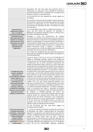 72
internados. Por fim, tão logo seja possível, deve o
adolescente ser colocado em uma unidade de internação
sem superlotação próxima à residência de sua família, para
facilitar o convívio e a ressocialização.
HC 287.618-MG, Rel. Min. Sebastião Reis Júnior, julgado em
13/5/2014.
É possível que o
adolescente infrator
inicie o imediato
cumprimento da medida
socioeducativa de
internação que lhe foi
imposta na sentença,
mesmo que ele tenha
interposto recurso de
apelação e esteja
aguardando seu
julgamento
Esse imediato cumprimento da medida é cabível ainda que
durante todo o processo não tenha sido imposta internação
provisória ao adolescente, ou seja, mesmo que ele tenha
permanecido em liberdade durante a tramitação da ação
socioeducativa.
Em uma linguagem mais simples, o adolescente infrator, em
regra, não tem direito de aguardar em liberdade o
julgamento da apelação interposta contra a sentença que
lhe impôs a medida de internação.
Postergar o início do cumprimento de medida
socioeducativa imposta na sentença que encerra o processo
infracional importa em perda de sua atualidade quanto ao
objetivo ressocializador da resposta estatal, permitindo a
manutenção dos adolescentes em situação de risco, com a
exposição aos mesmos condicionantes que o conduziram á
prática infracional. Incide à espécie, o princípio da
intervenção precoce na vida do adolescente, positivado no
parágrafo único, inciso VI, do art. 100 do ECA.
STJ. 3ª Seção. HC 346380-SP, Rel. Min. Maria Thereza de Assis
Moura, Rel. para acórdão Min. Rogerio Schietti Cruz, julgado em
13/4/2016 (Info 583).
O adolescente que
cumpria medida de
internação e foi
transferido para medida
menos rigorosa não
pode ser novamente
internado por ato
infracional praticado
antes do início da
execução, ainda que
cometido em momento
posterior aos atos pelos
quais ele já cumpre
medida socioeducativa
Conforme dispõe o §2º do art. 45 da Lei 12.594/2012 "É
vedado à autoridade judiciária aplicar nova medida de
internação, por atos infracionais praticados anteriormente,
a adolescente que já tenha concluído cumprimento de
medida socioeducativa dessa natureza, ou que tenha sido
transferido para cumprimento de medida menos rigorosa,
sendo tais atos absorvidos por aqueles aos quais se impôs a
medida socioeducativa extrema". [...] Com efeito, o retorno
do adolescente à internação após demonstrar que está em
recuperação - que já tenha cumprido medida socioeducativa
dessa natureza ou que tenha apresentado méritos para
progredir para medida em meio aberto - significaria um
retrocesso em seu processo de ressocialização. Deve-se ter
em mente que, nos termos do ECA, em relação ao menor em
conflito com a lei, não existe pretensão punitiva, mas
educativa, considerando-se a "condição peculiar da criança
e do adolescente como pessoas em desenvolvimento" (art.
6º), sujeitos à proteção integral (art. 1º). Mister considerar,
ainda, os princípios que regem a aplicação da medida
socioeducativa extrema, quais sejam, da excepcionalidade e
do respeito à condição peculiar do jovem em
desenvolvimento (art. 121 do ECA), segundo os quais aquela
somente deverá ser aplicada como ultima ratio, ou seja,
quando outras não forem suficientes à sua recuperação.
Conclui-se, pois, que o termo "anteriormente" contido no §
2º do art. 45 da Lei 12.594/2012 refere-se ao início da
execução, não à data da prática do ato infracional que
originou a primeira medida extrema imposta.
STJ, HC 274.565-RJ, Rel. Min. Jorge Mussi, julgado em
12/5/2015, DJe 21/5/2015.
É possível determinar,
no âmbito de ação de
interdição, a internação
compulsória de quem
tenha acabado de
cumprir medida
socioeducativa de
internação, desde que
comprovado o
“[...] a anterior submissão à medida socioeducativa restritiva
da liberdade não obsta a determinação de internação
psiquiátrica compulsória, não implicando, por vias indiretas
e ilícitas, restabelecimento do sistema do Duplo Binário, já
extinto no Direito Penal, uma vez que a referida
determinação de internação não representa aplicação de
medida de segurança, mas simplesmente de uma ordem de
internação expedida com fundamento no art. 6º, parágrafo
único, III, da Lei 10.216/2001. Ademais, conforme
 