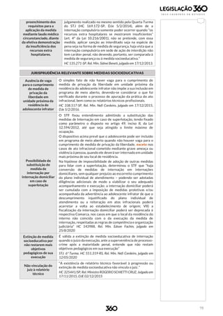 73
preenchimento dos
requisitos para a
aplicação da medida
mediante laudo médico
circunstanciado, diante
da efetiva demonstração
da insuficiência dos
recursos extra
hospitalares.
julgamento realizado no mesmo sentido pela Quarta Turma
do STJ (HC 169.172-SP, DJe 5/2/2014), além de a
internação compulsória somente poder ocorrer quando “os
recursos extra hospitalares se mostrarem insuficientes”
(art. 4º da Lei 10.216/2001), não se pretende, com essa
medida, aplicar sanção ao interditado seja na espécie de
pena seja na forma de medida de segurança, haja vista que a
internação compulsória em sede de ação de interdição não
tem caráter penal, não devendo, portanto, ser comparada à
medida de segurança ou à medida socioeducativa.”
HC 135.271-SP, Rel. Min. Sidnei Beneti, julgado em 17/12/2013.
JURISPRUDÊNCIA RELEVANTE SOBRE MEDIDAS SOCIOEDUCATIVAS
Ausência de vaga
para o cumprimento
de medida de
privação da
liberdade em
unidade próxima da
residência do
adolescente infrator
O simples fato de não haver vaga para o cumprimento de
medida de privação da liberdade em unidade próxima da
residência do adolescente infrator não impõe a sua inclusão em
programa de meio aberto, devendo-se considerar o que foi
verificado durante o processo de apuração da prática do ato
infracional, bem como os relatórios técnicos profissionais.
HC 338.517-SP, Rel. Min. Nefi Cordeiro, julgado em 17/12/2015,
DJe 5/2/2016.
Possibilidade de
substituição de
medida de
internação por
internação domiciliar
em caso de
superlotação
O STF fixou entendimento admitindo a substituição das
medidas de Internação em caso de superlotação, tendo fixado
como parâmetro o disposto no artigo 49, inciso II, da Lei
12.594/2012, até que seja atingido o limite máximo de
ocupação.
O dispositivo acima prevê que o adolescente pode ser incluído
em programa de meio aberto quando não houver vaga para o
cumprimento de medida de privação da liberdade, exceto nos
casos de ato infracional cometido mediante grave ameaça ou
violência à pessoa, quando ele deverá ser internado em unidade
mais próxima de seu local de residência.
Na hipótese de impossibilidade de adoção de outras medidas
para lidar com a superlotação, determinou o STF que “haja
conversão de medidas de internação em internações
domiciliares, sem qualquer prejuízo ao escorreito cumprimento
do plano individual de atendimento – podendo ser adotadas
diligências adicionais de modo a viabilizar o seu adequado
acompanhamento e execução; a internação domiciliar poderá
ser cumulada com a imposição de medidas protetivas e/ou
acompanhada da advertência ao adolescente infrator de que o
descumprimento injustificado do plano individual de
atendimento ou a reiteração em atos infracionais poderá
acarretar a volta ao estabelecimento de origem; VII) a
fiscalização da internação domiciliar poderá ser deprecada à
respectiva Comarca, nos casos em que o local da residência do
interno não coincida com o da execução da medida de
internação, respeitadas as regras de competência e organização
judiciária” HC 143988, Rel. Min. Edson Fachin, julgado em
25/8/2020
Extinção de medida
socioeducativa por
não restarem mais
objetivos
pedagógicos de sua
execução
É válida a extinção de medida socioeducativa de internação
quando o juízo da execução, ante a superveniência de processo-
crime após a maioridade penal, entende que não restam
objetivos pedagógicos em sua execução”
STJ. 6ª Turma. HC 551.319-RS, Rel. Min. Nefi Cordeiro, julgado em
12/05/2020
Não vinculação do
juiz à relatório
técnico
“A existência de relatório técnico favorável à progressão ou
extinção de medida socioeducativa não vincula o juiz. “
HC 325441/SP, Rel. Ministro ROGERIO SCHIETTI CRUZ, Julgado em
17/11/2015, DJE 02/12/2015
 