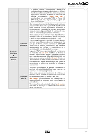 75
› “É possível cumular a remissão com a aplicação de
medida socioeducativa que não implique restrição à
liberdade do adolescente infrator. Em outras palavras,
é possível a concessão de remissão cumulada com
medida socioeducativa, desde que não a
semiliberdade e a internação.” STJ. 6ª Turma. HC
177611-SP, Rel. Min. Og Fernandes, julgado em
1º/3/2012 (Info 492).
Remissão
Ministerial
X
Remissão
Judicial
Remissão
Ministerial
Oferecida pelo Promotor de Justiça, antes de iniciado o
procedimento judicial para a apuração de ato infracional,
como forma de exclusão do processo, atendendo às
circunstâncias e consequências do fato, ao contexto
social, bem como à personalidade do adolescente e sua
maior ou menor participação no ato infracional.
Nesse caso, o processo nem terá início. O perdão evita a
propositura de ação socioeducativa além de não ensejar
a perda da primariedade nem confissão (art. 126).
Prerrogativa do parquet. Caso o juiz não concorde com a
remissão concedida, deverá remeter os autos ao PGJ
para que ele decida, tal como ocorre no art. 28 do CPP.
Assim, caso o membro designado do MP apresente
representação ou ratifique o arquivamento ou a
remissão, o juiz estará obrigado á homologar.
Segundo o STJ, “mesmo que o juiz discorde parcialmente
da remissão, ele não pode modificar os termos da
proposta oferecida pelo MP para fins de excluir aquilo
com o que não concordou” (REsp. 1.392.888/MS). O Juiz
não é parte do acordo, portanto não pode oferecer ou
alterar a remissão. O MP decide com exclusividade, a ele
cabe formular o perdão administrativo por razões de
conveniência e política de proteção às crianças e
adolescentes.
Remissão
Judicial
Iniciado o procedimento, é possível a concessão da
remissão pela autoridade judiciária, o que importará na
suspensão ou extinção do processo.
Nesse caso, depende necessariamente da existência do
processo judicial, podendo ser aplicada em qualquer fase
do procedimento antes da sentença (art. 188)
Não implica reconhecimento ou comprovação da
responsabilidade e tampouco serve como fixador de
antecedentes.
“A remissão feita pela autoridade judiciária não pode ser
feita antes da realização da audiência de apresentação”
(REsp. 186.603/SP)
 