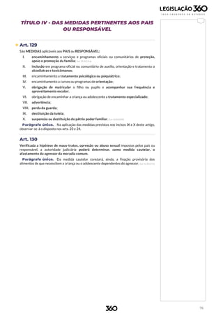 76
TÍTULO IV - DAS MEDIDAS PERTINENTES AOS PAIS
OU RESPONSÁVEL
 Art. 129
São MEDIDAS aplicáveis aos PAIS ou RESPONSÁVEL:
I. encaminhamento a serviços e programas oficiais ou comunitários de proteção,
apoio e promoção da família; (Lei 13.257/16)
II. inclusão em programa oficial ou comunitário de auxílio, orientação e tratamento a
alcoólatras e toxicômanos;
III. encaminhamento a tratamento psicológico ou psiquiátrico;
IV. encaminhamento a cursos ou programas de orientação;
V. obrigação de matricular o filho ou pupilo e acompanhar sua frequência e
aproveitamento escolar;
VI. obrigação de encaminhar a criança ou adolescente a tratamento especializado;
VII. advertência;
VIII. perda da guarda;
IX. destituição da tutela;
X. suspensão ou destituição do pátrio poder familiar. (Lei 12.010/09)
Parágrafo único. Na aplicação das medidas previstas nos incisos IX e X deste artigo,
observar-se-á o disposto nos arts. 23 e 24.
Art. 130
Verificada a hipótese de maus-tratos, opressão ou abuso sexual impostos pelos pais ou
responsável, a autoridade judiciária poderá determinar, como medida cautelar, o
afastamento do agressor da moradia comum.
Parágrafo único. Da medida cautelar constará, ainda, a fixação provisória dos
alimentos de que necessitem a criança ou o adolescente dependentes do agressor. (Lei 12.415/11)
 