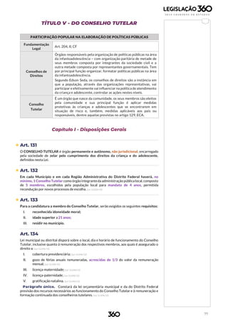 77
TÍTULO V - DO CONSELHO TUTELAR
PARTICIPAÇÃO POPULAR NA ELABORAÇÃO DE POLÍTICAS PÚBLICAS
Fundamentação
Legal
Art. 204, II, CF
Conselhos de
Direitos
Órgãos responsáveis pela organização de políticas públicas na área
da infantoadolescência – com organização paritária de metade de
seus membros composta por integrantes da sociedade civil e a
outra metade composta por representantes governamentais. Tem
por principal função organizar, formatar políticas públicas na área
da infantoadolescência.
Segundo Edson Seda, os conselhos de direitos são a instância em
que a população, através das organizações representativas, vai
participar e efetivamente vai influenciar na política de atendimento
da criança e adolescente, controlar as ações nestes níveis.
Conselho
Tutelar
É um órgão que nasce da comunidade, os seus membros são eleitos
pela comunidade e sua principal função é aplicar medidas
protetivas às crianças e adolescentes que se encontrarem em
situação de risco e, também, medidas aplicáveis aos pais ou
responsáveis, dentre aquelas previstas no artigo 129, ECA.
Capítulo I - Disposições Gerais
 Art. 131
O CONSELHO TUTELAR é órgão permanente e autônomo, não jurisdicional, encarregado
pela sociedade de zelar pelo cumprimento dos direitos da criança e do adolescente,
definidos nesta Lei.
 Art. 132
Em cada Município e em cada Região Administrativa do Distrito Federal haverá, no
mínimo, 1 Conselho Tutelar como órgãointegranteda administração públicalocal, composto
de 5 membros, escolhidos pela população local para mandato de 4 anos, permitida
recondução por novos processos de escolha. (Lei 13.824/19)
 Art. 133
Para a candidatura a membro do Conselho Tutelar, serão exigidos os seguintes requisitos:
I. reconhecida idoneidade moral;
II. idade superior a 21 anos;
III. residir no município.
Art. 134
Lei municipal ou distrital disporá sobre o local, dia e horário de funcionamento do Conselho
Tutelar, inclusive quanto à remuneração dos respectivos membros, aos quais é assegurado o
direito a: (Lei 12.696/12)
I. cobertura previdenciária; (Lei 12.696/12)
II. gozo de férias anuais remuneradas, acrescidas de 1/3 do valor da remuneração
mensal; (Lei 12.696/12)
III. licença-maternidade; (Lei 12.696/12)
IV. licença-paternidade; (Lei 12.696/12)
V. gratificação natalina. (Lei 12.696/12)
Parágrafo único. Constará da lei orçamentária municipal e da do Distrito Federal
previsão dos recursos necessários ao funcionamento do Conselho Tutelar e à remuneração e
formação continuada dos conselheiros tutelares. (Lei 12.696/12)
 