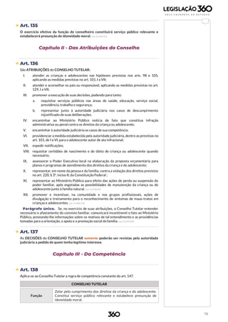 78
 Art. 135
O exercício efetivo da função de conselheiro constituirá serviço público relevante e
estabelecerá presunção de idoneidade moral. (Lei 12.696/12)
Capítulo II - Das Atribuições do Conselho
 Art. 136
São ATRIBUIÇÕES do CONSELHO TUTELAR:
I. atender as crianças e adolescentes nas hipóteses previstas nos arts. 98 e 105,
aplicando as medidas previstas no art. 101, I a VII;
II. atender e aconselhar os pais ou responsável, aplicando as medidas previstas no art.
129, I a VII;
III. promover a execução de suas decisões, podendo para tanto:
a. requisitar serviços públicos nas áreas de saúde, educação, serviço social,
previdência, trabalho e segurança;
b. representar junto à autoridade judiciária nos casos de descumprimento
injustificado de suas deliberações.
IV. encaminhar ao Ministério Público notícia de fato que constitua infração
administrativa ou penal contra os direitos da criança ou adolescente;
V. encaminhar à autoridade judiciária os casos de sua competência;
VI. providenciar a medida estabelecida pela autoridade judiciária, dentre as previstas no
art. 101, de I a VI, para o adolescente autor de ato infracional;
VII. expedir notificações;
VIII. requisitar certidões de nascimento e de óbito de criança ou adolescente quando
necessário;
IX. assessorar o Poder Executivo local na elaboração da proposta orçamentária para
planos e programas de atendimento dos direitos da criança e do adolescente;
X. representar, em nome da pessoa e da família, contra a violação dos direitos previstos
no art. 220, § 3º, inciso II, da Constituição Federal ;
XI. representar ao Ministério Público para efeito das ações de perda ou suspensão do
poder familiar, após esgotadas as possibilidades de manutenção da criança ou do
adolescente junto à família natural. (Lei 12.010/09)
XII. promover e incentivar, na comunidade e nos grupos profissionais, ações de
divulgação e treinamento para o reconhecimento de sintomas de maus-tratos em
crianças e adolescentes. (Lei 13.046/14)
Parágrafo único. Se, no exercício de suas atribuições, o Conselho Tutelar entender
necessário o afastamento do convívio familiar, comunicará incontinenti o fato ao Ministério
Público, prestando-lhe informações sobre os motivos de tal entendimento e as providências
tomadas para a orientação, o apoio e a promoção social da família. (Lei 12.010/09)
 Art. 137
As DECISÕES do CONSELHO TUTELAR somente poderão ser revistas pela autoridade
judiciária a pedido de quem tenha legítimo interesse.
Capítulo III - Da Competência
 Art. 138
Aplica-se ao Conselho Tutelar a regra de competência constante do art. 147.
CONSELHO TUTELAR
Função
Zelar pelo cumprimento dos direitos da criança e do adolescente.
Constitui serviço público relevante e estabelece presunção de
idoneidade moral.
 