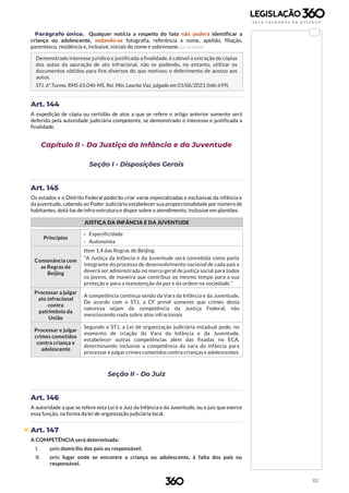 82
Parágrafo único. Qualquer notícia a respeito do fato não poderá identificar a
criança ou adolescente, vedando-se fotografia, referência a nome, apelido, filiação,
parentesco, residência e, inclusive, iniciais do nome e sobrenome. (Lei 10.764/03)
Demonstrado interesse jurídico e justificada a finalidade, é cabível a extração de cópias
dos autos da apuração de ato infracional, não se podendo, no entanto, utilizar os
documentos obtidos para fins diversos do que motivou o deferimento de acesso aos
autos.
STJ. 6ª Turma. RMS 65.046-MS, Rel. Min. Laurita Vaz, julgado em 01/06/2021 (Info 699).
Art. 144
A expedição de cópia ou certidão de atos a que se refere o artigo anterior somente será
deferida pela autoridade judiciária competente, se demonstrado o interesse e justificada a
finalidade.
Capítulo II - Da Justiça da Infância e da Juventude
Seção I - Disposições Gerais
Art. 145
Os estados e o Distrito Federal poderão criar varas especializadas e exclusivas da infância e
da juventude, cabendo ao Poder Judiciário estabelecer sua proporcionalidade por número de
habitantes, dotá-las de infra-estrutura e dispor sobre o atendimento, inclusive em plantões.
JUSTIÇA DA INFÂNCIA E DA JUVENTUDE
Princípios
› Especificidade
› Autonomia
Consonância com
as Regras de
Beijing
Item 1.4 das Regras de Beijing:
“A Justiça da Infância e da Juventude será concebida como parte
integrante do processo de desenvolvimento nacional de cada país e
deverá ser administrada no marco geral de justiça social para todos
os jovens, de maneira que contribua ao mesmo tempo para a sua
proteção e para a manutenção da paz e da ordem na sociedade.”
Processar a julgar
ato infracional
contra
patrimônio da
União
A competência continua sendo da Vara da Infância e da Juventude.
De acordo com o STJ, a CF prevê somente que crimes desta
natureza sejam da competência da Justiça Federal, não
mencionando nada sobre atos infracionais
Processar e julgar
crimes cometidos
contra criança e
adolescente
Segundo o STJ, a Lei de organização judiciária estadual pode, no
momento de criação da Vara da Infância e da Juventude,
estabelecer outras competências além das fixadas no ECA,
determinando inclusive a competência da vara da infância para
processar e julgar crimes cometidos contra crianças e adolescentes.
Seção II - Do Juiz
Art. 146
A autoridade a que se refere esta Lei é o Juiz da Infância e da Juventude, ou o juiz que exerce
essa função, na forma da lei de organização judiciária local.
 Art. 147
A COMPETÊNCIA será determinada:
I. pelo domicílio dos pais ou responsável;
II. pelo lugar onde se encontre a criança ou adolescente, à falta dos pais ou
responsável.
 
