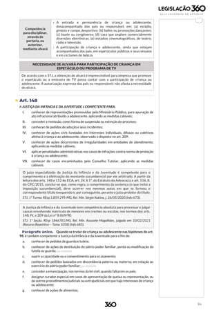 84
Competência
para disciplinar,
através de
portaria, ou
autorizar,
mediante alvará
› A entrada e permanência de criança ou adolescente,
desacompanhado dos pais ou responsável, em: (a) estádio,
ginásio e campo desportivo; (b) bailes ou promoções dançantes;
(c) boate ou congêneres; (d) casa que explore comercialmente
diversões eletrônicas; (e) estúdios cinematográficos, de teatro,
rádio e televisão.
› A participação de criança e adolescente, ainda que estejam
acompanhados dos pais, em espetáculos públicos e seus ensaios
e em certames de beleza
NECESSIDADE DE ALVARÁ PARA PARTICIPAÇÃO DE CRIANÇA EM
ESPETÁCULO OU PROGRAMA DE TV
De acordo com o STJ, a obtenção de alvará é imprescindível para empresa que promove
o espetáculo ou a emissora de TV possa contar com a participação de criança ou
adolescente. A autorização expressa dos pais ou responsáveis não afasta a necessidade
do alvará.
 Art. 148
A JUSTIÇA DA INFÂNCIA E DA JUVENTUDE é COMPETENTE PARA:
I. conhecer de representações promovidas pelo Ministério Público, para apuração de
ato infracional atribuído a adolescente, aplicando as medidas cabíveis;
II. conceder a remissão, como forma de suspensão ou extinção do processo;
III. conhecer de pedidos de adoção e seus incidentes;
IV. conhecer de ações civis fundadas em interesses individuais, difusos ou coletivos
afetos à criança e ao adolescente, observado o disposto no art. 209;
V. conhecer de ações decorrentes de irregularidades em entidades de atendimento,
aplicando as medidas cabíveis;
VI. aplicar penalidades administrativas nos casos de infrações contra norma de proteção
à criança ou adolescente;
VII. conhecer de casos encaminhados pelo Conselho Tutelar, aplicando as medidas
cabíveis.
O juízo especializado da Justiça da Infância e da Juventude é competente para o
cumprimento e a efetivação do montante sucumbencial por ele arbitrado. A partir da
leitura dos arts. 148 e 152 do ECA, art. 24, § 1º, do Estatuto da Advocacia e art. 516, II,
do CPC/2015, conclui-se que, como regra, o cumprimento da sentença (o que inclui a
imposição sucumbencial), deve ocorrer nos mesmos autos em que se formou o
correspondente título exequendo e, por conseguinte, perante o juízo prolator do título.
STJ. 1ª Turma. REsp 1.859.295-MG, Rel. Min. Sérgio Kukina, j. 26/05/2020 (Info 673).
A Justiça da Infância e da Juventude tem competência absoluta para processar e julgar
causas envolvendo matrícula de menores em creches ou escolas, nos termos dos arts.
148, IV, e 209 da Lei nº 8.069/90.
STJ. 1ª Seção. REsp 1846781/MS, Rel. Min. Assusete Magalhães, julgado em 10/02/2021
(Recurso Repetitivo – Tema 1058) (Info 685).
Parágrafo único. Quando se tratar de criança ou adolescente nas hipóteses do art.
98, é também competente a Justiça da Infância e da Juventude para o fim de:
a. conhecer de pedidos de guarda e tutela;
b. conhecer de ações de destituição do pátrio poder familiar, perda ou modificação da
tutela ou guarda; (Lei 12.010/09)
c. suprir a capacidade ou o consentimento para o casamento;
d. conhecer de pedidos baseados em discordância paterna ou materna, em relação ao
exercício do pátrio poder familiar; (Lei 12.010/09)
e. conceder a emancipação, nos termos da lei civil, quando faltarem os pais;
f. designar curador especial em casos de apresentação de queixa ou representação, ou
de outros procedimentos judiciais ou extrajudiciais em que haja interesses de criança
ou adolescente;
g. conhecer de ações de alimentos;
 