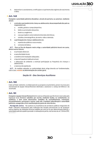 85
h. determinar o cancelamento, a retificação e o suprimento dos registros de nascimento
e óbito.
 Art. 149
Compete à autoridade judiciária disciplinar, através de portaria, ou autorizar, mediante
alvará:
I. a entrada e permanência de criança ou adolescente, desacompanhado dos pais ou
responsável, em:
a. estádio, ginásio e campo desportivo;
b. bailes ou promoções dançantes;
c. boate ou congêneres;
d. casa que explore comercialmente diversões eletrônicas;
e. estúdios cinematográficos, de teatro, rádio e televisão.
II. a participação de criança e adolescente em:
a. espetáculos públicos e seus ensaios;
b. certames de beleza.
§ 1º. Para os fins do disposto neste artigo, a autoridade judiciária levará em conta,
dentre outros fatores:
a. os princípios desta Lei;
b. as peculiaridades locais;
c. a existência de instalações adequadas;
d. o tipo de frequência habitual ao local;
e. a adequação do ambiente a eventual participação ou frequência de crianças e
adolescentes;
f. a natureza do espetáculo.
§ 2º. As medidas adotadas na conformidade deste artigo deverão ser fundamentadas,
caso a caso, vedadas as determinações de caráter geral.
Seção III - Dos Serviços Auxiliares
 Art. 150
Cabe ao Poder Judiciário, na elaboração de sua proposta orçamentária, prever recursos para
manutenção de equipe interprofissional, destinada a assessorar a Justiça da Infância e da
Juventude.
 Art. 151
Compete à equipe interprofissional dentre outras atribuições que lhe forem reservadas pela
legislação local, fornecer subsídios por escrito, mediante laudos, ou verbalmente, na
audiência, e bem assim desenvolver trabalhos de aconselhamento, orientação,
encaminhamento, prevenção e outros, tudo sob a imediata subordinação à autoridade
judiciária, assegurada a livre manifestação do ponto de vista técnico.
Parágrafo único. Na ausência ou insuficiência de servidores públicos integrantes do
Poder Judiciário responsáveis pela realização dos estudos psicossociais ou de quaisquer
outras espécies de avaliações técnicas exigidas por esta Lei ou por determinação judicial, a
autoridade judiciária poderá proceder à nomeação de perito, nos termos do art. 156 do CPC.
(Lei 13.509/17)
 