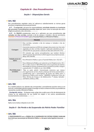 86
Capítulo III - Dos Procedimentos
Seção I - Disposições Gerais
 Art. 152
Aos procedimentos regulados nesta Lei aplicam-se subsidiariamente as normas gerais
previstas na legislação processual pertinente.
§ 1º. É assegurada, sob pena de responsabilidade, prioridade absoluta na tramitação
dos processos e procedimentos previstos nesta Lei, assim como na execução dos atos e
diligências judiciais a eles referentes. (Lei 12.010/09)
§ 2º. Os PRAZOS estabelecidos nesta Lei e aplicáveis aos seus procedimentos são
contados em dias corridos, excluído o dia do começo e incluído o dia do vencimento,
VEDADO O PRAZO EM DOBRO para a Fazenda Pública e o Ministério Público. (Lei 13.509/17)
PRAZOS
Contagem
Dias corridos, excluído o dia do começo e incluído o dia do
vencimento
A previsão expressa no ECA da contagem dos prazos nos ritos nela
regulados em dias corridos impede a aplicação subsidiária do art.
219 do CPC/15, que prevê o cálculo em dias úteis (Info 647, STJ).
STJ entende que outros procedimentos que tutelem direitos
infanto-juvenis não previstos no ECA seguem seus próprios prazos.
(REsp. 839.709/RS)
Vedado prazo em
dobro
Para Ministério Público e para a Fazenda Pública (art. 152, §2º).
Permitido prazo
em dobro
Para a Defensoria Pública, em razão de sua Lei Orgânica (arts. 44, I,
89, I, e 128, I, da LC nº 80/1994), bem como na garantia da máxima
efetividade do direito fundamental de assistência jurídica integral
e gratuita (Art. 5º, LXXIV c/c art. 134, CRFB).
“Não se pode admitir interpretação extensiva que reduza
prerrogativas da carreira. Assim, ainda que de forma assistemática,
consideramos que a prerrogativa de prazo em dobro para a
Defensoria Pública está intacta.” (BARROS, Guilherme Freire de
Melo. Direito da Criança e do Adolescente, 7ª edição, Salvador:
JusPodivm, 2018, p. 290).
 Art. 153
Se a medida judicial a ser adotada não corresponder a procedimento previsto nesta ou em
outra lei, a autoridade judiciária poderá investigar os fatos e ordenar de ofício as providências
necessárias, ouvido o Ministério Público.
Parágrafo único. O disposto neste artigo não se aplica para o fim de afastamento da
criança ou do adolescente de sua família de origem e em outros procedimentos
necessariamente contenciosos. (Lei 12.010/09)
Art. 154
Aplica-se às multas o disposto no art. 214.
Seção II - Da Perda e da Suspensão do Pátrio Poder Familiar
 Art. 155
O PROCEDIMENTO para a PERDA OU A SUSPENSÃO DO PÁTRIO PODER FAMILIAR
terá início por provocação do Ministério Público ou de quem tenha legítimo interesse. (Lei
12.010/09)
 