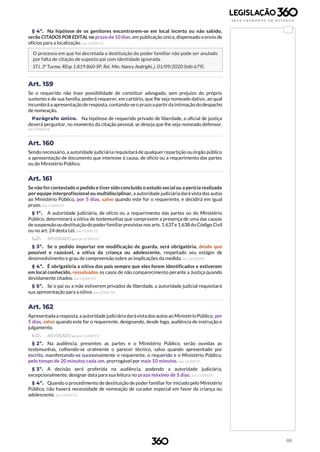 88
§ 4º. Na hipótese de os genitores encontrarem-se em local incerto ou não sabido,
serão CITADOS POR EDITAL no prazo de 10 dias, em publicação única, dispensado o envio de
ofícios para a localização. (Lei 13.509/17)
O processo em que foi decretada a destituição do poder familiar não pode ser anulado
por falta de citação de suposto pai com identidade ignorada.
STJ. 3ª Turma. REsp 1.819.860-SP, Rel. Min. Nancy Andrighi, j. 01/09/2020 (Info 679).
Art. 159
Se o requerido não tiver possibilidade de constituir advogado, sem prejuízo do próprio
sustento e de sua família, poderá requerer, em cartório, que lhe seja nomeado dativo, ao qual
incumbirá a apresentação de resposta, contando-seo prazo a partir da intimação do despacho
de nomeação.
Parágrafo único. Na hipótese de requerido privado de liberdade, o oficial de justiça
deverá perguntar, no momento da citação pessoal, se deseja que lhe seja nomeado defensor.
(Lei 12.962/14)
Art. 160
Sendo necessário, a autoridade judiciária requisitará de qualquer repartição ou órgão público
a apresentação de documento que interesse à causa, de ofício ou a requerimento das partes
ou do Ministério Público.
Art. 161
Se não forcontestado o pedido e tiver sido concluído o estudo social ou a perícia realizada
por equipe interprofissional ou multidisciplinar, a autoridade judiciária dará vista dos autos
ao Ministério Público, por 5 dias, salvo quando este for o requerente, e decidirá em igual
prazo. (Lei 13.509/17)
§ 1º. A autoridade judiciária, de ofício ou a requerimento das partes ou do Ministério
Público, determinará a oitiva de testemunhas que comprovem a presença de uma das causas
de suspensão oudestituiçãodo poderfamiliarprevistas nos arts.1.637e 1.638 do Código Civil
ou no art. 24 desta Lei. (Lei 13.509/17)
§ 2º. (REVOGADO pela Lei 13.509/17)
§ 3º. Se o pedido importar em modificação de guarda, será obrigatória, desde que
possível e razoável, a oitiva da criança ou adolescente, respeitado seu estágio de
desenvolvimento e grau de compreensão sobre as implicações da medida. (Lei 12.010/09)
§ 4º. É obrigatória a oitiva dos pais sempre que eles forem identificados e estiverem
em local conhecido, ressalvados os casos de não comparecimento perante a Justiça quando
devidamente citados. (Lei 13.509/17)
§ 5º. Se o pai ou a mãe estiverem privados de liberdade, a autoridade judicial requisitará
sua apresentação para a oitiva. (Lei 12.962/14)
Art. 162
Apresentadaa resposta, aautoridade judiciária darávistados autos ao MinistérioPúblico, por
5 dias, salvo quando este for o requerente, designando, desde logo, audiência de instrução e
julgamento.
§ 1º. (REVOGADO pela Lei 13.509/17)
§ 2º. Na audiência, presentes as partes e o Ministério Público, serão ouvidas as
testemunhas, colhendo-se oralmente o parecer técnico, salvo quando apresentado por
escrito, manifestando-se sucessivamente o requerente, o requerido e o Ministério Público,
pelo tempo de 20 minutos cada um, prorrogável por mais 10 minutos. (Lei 13.509/17)
§ 3º. A decisão será proferida na audiência, podendo a autoridade judiciária,
excepcionalmente, designar data para sua leitura no prazo máximo de 5 dias. (Lei 13.509/17)
§ 4º. Quando o procedimento de destituição de poder familiar for iniciado pelo Ministério
Público, não haverá necessidade de nomeação de curador especial em favor da criança ou
adolescente. (Lei 13.509/17)
 