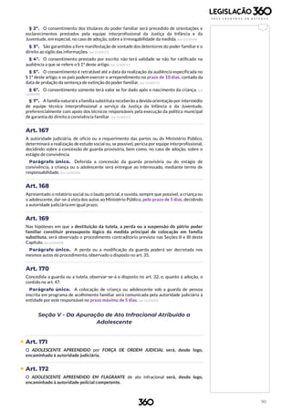 90
§ 2º. O consentimento dos titulares do poder familiar será precedido de orientações e
esclarecimentos prestados pela equipe interprofissional da Justiça da Infância e da
Juventude, em especial, no caso de adoção, sobre a irrevogabilidade da medida. (Lei 12.010/09)
§ 3º. São garantidos a livre manifestação de vontade dos detentores do poder familiar e o
direito ao sigilo das informações. (Lei 13.509/17)
§ 4º. O consentimento prestado por escrito não terá validade se não for ratificado na
audiência a que se refere o § 1º deste artigo. (Lei 13.509/17)
§ 5º. O consentimento é retratável até a data da realização da audiência especificada no
§ 1º deste artigo, e os pais podem exercer o arrependimento no prazo de 10 dias, contado da
data de prolação da sentença de extinção do poder familiar. (Lei 13.509/17)
§ 6º. O consentimento somente terá valor se for dado após o nascimento da criança. (Lei
12.010/09)
§ 7º. A família natural e a família substituta receberão a devida orientação por intermédio
de equipe técnica interprofissional a serviço da Justiça da Infância e da Juventude,
preferencialmente com apoio dos técnicos responsáveis pela execução da política municipal
de garantia do direito à convivência familiar. (Lei 13.509/17)
Art. 167
A autoridade judiciária, de ofício ou a requerimento das partes ou do Ministério Público,
determinará a realização de estudo social ou, se possível, perícia por equipe interprofissional,
decidindo sobre a concessão de guarda provisória, bem como, no caso de adoção, sobre o
estágio de convivência.
Parágrafo único. Deferida a concessão da guarda provisória ou do estágio de
convivência, a criança ou o adolescente será entregue ao interessado, mediante termo de
responsabilidade. (Lei 12.010/09)
Art. 168
Apresentado o relatório social ou o laudo pericial, e ouvida, sempre que possível, a criança ou
o adolescente, dar-se-á vista dos autos ao Ministério Público, pelo prazo de 5 dias, decidindo
a autoridade judiciária em igual prazo.
Art. 169
Nas hipóteses em que a destituição da tutela, a perda ou a suspensão do pátrio poder
familiar constituir pressuposto lógico da medida principal de colocação em família
substituta, será observado o procedimento contraditório previsto nas Seções II e III deste
Capítulo. (Lei 12.010/09)
Parágrafo único. A perda ou a modificação da guarda poderá ser decretada nos
mesmos autos do procedimento, observado o disposto no art. 35.
Art. 170
Concedida a guarda ou a tutela, observar-se-á o disposto no art. 32, e, quanto à adoção, o
contido no art. 47.
Parágrafo único. A colocação de criança ou adolescente sob a guarda de pessoa
inscrita em programa de acolhimento familiar será comunicada pela autoridade judiciária à
entidade por este responsável no prazo máximo de 5 dias. (Lei 12.010/09)
Seção V - Da Apuração de Ato Infracional Atribuído a
Adolescente
 Art. 171
O ADOLESCENTE APREENDIDO por FORÇA DE ORDEM JUDICIAL será, desde logo,
encaminhado à autoridade judiciária.
 Art. 172
O ADOLESCENTE APREENDIDO EM FLAGRANTE de ato infracional será, desde logo,
encaminhado à autoridade policial competente.
 