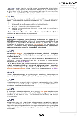 91
Parágrafo único. Havendo repartição policial especializada para atendimento de
adolescente e em se tratando de ato infracional praticado em co-autoria com maior,
prevalecerá a atribuição da repartição especializada, que, após as providências necessárias e
conforme o caso, encaminhará o adulto à repartição policial própria.
 Art. 173
Em caso de flagrante de ato infracional cometido mediante violência ou grave ameaça a
pessoa, a autoridade policial, sem prejuízo do disposto nos arts. 106, parágrafo único, e 107,
deverá:
I. lavrar auto de apreensão, ouvidos as testemunhas e o adolescente;
II. apreender o produto e os instrumentos da infração;
III. requisitar os exames ou perícias necessários à comprovação da materialidade e
autoria da infração.
Parágrafo único. Nas demais hipóteses de flagrante, a lavratura do auto poderá ser
substituída por boletim de ocorrência circunstanciada.
 Art. 174
Comparecendo qualquer dos pais ou responsável, o adolescente será PRONTAMENTE
LIBERADO pela autoridade policial, sob termo de compromisso e responsabilidade de sua
apresentação ao representante do Ministério Público, no mesmo dia ou, sendo
impossível, no primeiro dia útil imediato, exceto quando, pela gravidade do ato
infracional e sua repercussão social, deva o adolescente permanecer sob internação para
garantia de sua segurança pessoal ou manutenção da ordem pública.
 Art. 175
Em caso de não liberação, a autoridade policial encaminhará, desde logo, o adolescente
ao representante do Ministério Público, juntamente com cópia do auto de apreensão ou
boletim de ocorrência.
§ 1º. Sendo impossível a apresentação imediata, a autoridade policial encaminhará o
adolescente à entidade de atendimento, que fará a apresentação ao representante do
Ministério Público no prazo de 24 horas.
§ 2º. Nas localidades onde não houver entidade de atendimento, a apresentação far-
se-á pela autoridade policial. À falta de repartição policial especializada, o adolescente
aguardará a apresentação em dependência separada da destinada a maiores, não
podendo, em qualquer hipótese, exceder o prazo referido no parágrafo anterior (24 horas).
Art. 176
Sendo o adolescente liberado, a autoridade policial encaminhará imediatamente ao
representante do Ministério Público cópia do auto de apreensão ou boletim de ocorrência.
 Art. 177
Se, afastada a hipótese de flagrante, houver indícios de participação de adolescente na prática
de ato infracional, a autoridade policial encaminhará ao representante do Ministério Público
relatório das investigações e demais documentos.
 Art. 178
O adolescente a quem se atribua autoria de ato infracional não poderá ser conduzido ou
transportado em compartimento fechado de veículo policial, em condições atentatórias à sua
dignidade, ou que impliquem risco à sua integridade física ou mental, sob pena de
responsabilidade.
Art. 179
Apresentado o adolescente, o representante do Ministério Público, no mesmo dia e à vista do
auto de apreensão, boletim de ocorrência ou relatório policial, devidamente autuados pelo
cartório judicial e com informação sobre os antecedentes do adolescente, procederá imediata
e informalmente à sua oitiva e, em sendo possível, de seus pais ou responsável, vítima e
testemunhas.
 
