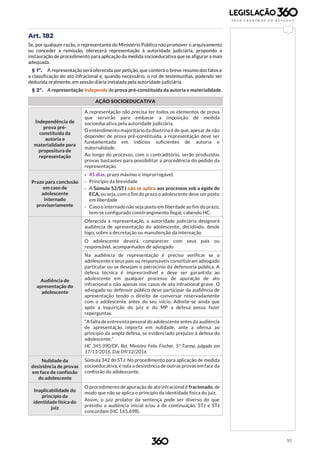 93
Art. 182
Se, por qualquer razão, o representante do Ministério Público não promover o arquivamento
ou conceder a remissão, oferecerá representação à autoridade judiciária, propondo a
instauração de procedimento para aplicação da medida socioeducativa que se afigurar a mais
adequada.
§ 1º. A representação será oferecida por petição, que conterá o breve resumo dos fatos e
a classificação do ato infracional e, quando necessário, o rol de testemunhas, podendo ser
deduzida oralmente, em sessão diária instalada pela autoridade judiciária.
§ 2º. A representação independe de prova pré-constituída da autoria e materialidade.
AÇÃO SOCIOEDUCATIVA
Independência de
prova pré-
constituída da
autoria e
materialidade para
propositura de
representação
A representação não precisa ter todos os elementos de prova
que servirão para embasar a imposição de medida
socioeducativa pela autoridade judiciária.
O entendimento majoritário da doutrina é de que, apesar de não
depender de prova pré-constituída, a representação deve ser
fundamentada em indícios suficientes de autoria e
materialidade.
Ao longo do processo, com o contraditório, serão produzidas
provas bastantes para possibilitar a procedência do pedido da
representação.
Prazo para conclusão
em caso de
adolescente
internado
provisoriamente
› 45 dias, prazo máximo e improrrogável.
› Princípio da brevidade
› A Súmula 52/STJ não se aplica aos processos sob a égide do
ECA, ou seja, com o fim do prazo o adolescente deve ser posto
em liberdade
› Caso o internado não seja posto em liberdade ao fim do prazo,
tem-se configurado constrangimento ilegal, cabendo HC.
Audiência de
apresentação do
adolescente
Oferecida a representação, a autoridade judiciária designará
audiência de apresentação do adolescente, decidindo, desde
logo, sobre a decretação ou manutenção da internação
O adolescente deverá comparecer com seus pais ou
responsável, acompanhados de advogado
Na audiência de representação é preciso verificar se o
adolescente e seus pais ou responsáveis constituíram advogado
particular ou se desejam o patrocínio da defensoria pública. A
defesa técnica é imprescindível e deve ser garantida ao
adolescente em qualquer processo de apuração de ato
infracional e não apenas nos casos de ato infracional grave. O
advogado ou defensor público deve participar da audiência de
apresentação tendo o direito de conversar reservadamente
com o adolescente antes do seu início. Admite-se ainda que
após a inquirição do juiz e do MP a defesa possa fazer
reperguntas.
“A falta de entrevista pessoal do adolescente antes da audiência
de apresentação importa em nulidade, ante a ofensa ao
princípio da ampla defesa, se evidenciado prejuízo à defesa do
adolescente.”
HC 345.390/DF, Rel. Ministro Felix Fischer, 5ª Turma, julgado em
17/11/2016, DJe 09/12/2016
Nulidade da
desistência de provas
em face de confissão
do adolescente
Súmula 342 do STJ: No procedimento para aplicação de medida
socioeducativa, é nula a desistência de outras provas em face da
confissão do adolescente.
Inaplicabilidade do
princípio da
identidade física do
juiz
O procedimento de apuração de ato infracional é fracionado, de
modo que não se aplica o princípio da identidade física do juiz.
Assim, o juiz prolator da sentença pode ser diverso do que
presidiu a audiência inicial e/ou a de continuação. STJ e STJ
concordam (HC 165.698).
 