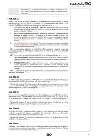 96
› Demonstração da imprescindibilidade da medida. A infiltração não
será autorizada se a prova puder ser obtida por outros meios (menos
gravosos).
 Art. 190-A
A INFILTRAÇÃO DE AGENTES DE POLÍCIA na internet com o fim de investigar os crimes
previstos nos arts. 240, 241, 241-A, 241-B, 241-C e 241-D desta Lei e nos arts. 154-A, 217-A,
218, 218-A e 218-B do Código Penal, obedecerá às seguintes regras: (Lei 13.441/17)
I. será PRECEDIDA DE AUTORIZAÇÃO JUDICIAL devidamente circunstanciada e
fundamentada, que estabelecerá os limites da infiltração para obtenção de prova,
ouvido o Ministério Público; (Lei 13.441/17)
II. dar-se-á mediante requerimento do Ministério Público ou representação de
delegado de polícia e conterá a demonstração de sua necessidade, o alcance das
tarefas dos policiais, os nomes ou apelidos das pessoas investigadas e, quando
possível, os dados de conexão ou cadastrais que permitam a identificação dessas
pessoas; (Lei 13.441/17)
III. não poderá exceder o prazo de 90 dias, sem prejuízo de eventuais renovações,
desde que o totalnão exceda a 720 dias e seja demonstrada suaefetiva necessidade,
a critério da autoridade judicial. (Lei 13.441/17)
§ 1º. A autoridade judicial e o Ministério Público poderão requisitar relatórios
parciais da operação de infiltração antes do término do prazo de que trata o inciso II do § 1
º deste artigo. (Lei 13.441/17)
§ 2º. Para efeitos do disposto no inciso I do § 1 º deste artigo, consideram-se: (Lei 13.441/17)
I. DADOS DE CONEXÃO: informações referentes a hora, data, início, término, duração,
endereço de Protocolo de Internet (IP) utilizado e terminal de origem da conexão; (Lei
13.441/17)
II. DADOS CADASTRAIS: informações referentes a nome e endereço de assinante ou de
usuário registrado ou autenticado para a conexão a quem endereço de IP,
identificação de usuário ou código de acesso tenha sido atribuído no momento da
conexão.
§ 3º. A infiltração de agentes de polícia na internet não será admitida se a prova puder ser
obtida por outros meios. (Lei 13.441/17)
Art. 190-B
As informações da operação de infiltração serão encaminhadas diretamente ao juiz
responsável pela autorização da medida, que zelará por seu sigilo. (Lei 13.441/17)
Parágrafo único. Antes da conclusão da operação, o acesso aos autos será reservado
ao juiz, ao Ministério Público e ao delegado de polícia responsável pela operação, com o
objetivo de garantir o sigilo das investigações. (Lei 13.441/17)
Art. 190-C
Não comete crime o policial que oculta a sua identidade para, por meio da internet, colher
indícios de autoria e materialidade dos crimes previstos nos arts. 240, 241, 241-A, 241-B,
241-C e 241-D desta Lei e nos arts. 154-A, 217-A, 218, 218-A e 218-B do Código Penal. (Lei
13.441/17)
Parágrafo único. O agente policial infiltrado que deixar de observar a estrita
finalidade da investigação responderá pelos excessos praticados. (Lei 13.441/17)
Art. 190-D
Os órgãos de registro e cadastro público poderão incluir nos bancos de dados próprios,
mediante procedimento sigiloso e requisição da autoridade judicial, as informações
necessárias à efetividade da identidade fictícia criada. (Lei 13.441/17)
Parágrafo único. O procedimento sigiloso de que trata esta Seção será numerado e
tombado em livro específico. (Lei 13.441/17)
Art. 190-E
Concluída a investigação, todos os atos eletrônicos praticados durante a operação deverão
ser registrados, gravados, armazenados e encaminhados ao juiz e ao Ministério Público,
juntamente com relatório circunstanciado. (Lei 13.441/17)
 