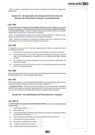 98
§ 4º. A multa e a advertência serão impostas ao dirigente da entidade ou programa de
atendimento.
Seção VII - Da Apuração de Infração Administrativa às
Normas de Proteção à Criança e ao Adolescente
 Art. 194
O procedimento para imposição de penalidade administrativa por infração às normas de
proteção à criança e ao adolescente terá início por representação do Ministério Público,
ou do Conselho Tutelar, ou auto de infração elaborado por servidor efetivo ou voluntário
credenciado, e assinado por 2 testemunhas, se possível.
§ 1º. No procedimento iniciado com o auto de infração, poderão ser usadas fórmulas
impressas, especificando-se a natureza e as circunstâncias da infração.
§ 2º. Sempre que possível, à verificação da infração seguir-se-á a lavratura do auto,
certificando-se, em caso contrário, dos motivos do retardamento.
Art. 195
O requerido terá prazo de 10 dias para apresentação de defesa, contado da data da
intimação, que será feita:
I. pelo autuante, no próprio auto, quando este for lavrado na presença do requerido;
II. por oficial de justiça ou funcionário legalmente habilitado, que entregará cópia do
auto ou da representação ao requerido, ou a seu representante legal, lavrando
certidão;
III. por via postal, com aviso de recebimento, se não for encontrado o requerido ou seu
representante legal;
IV. por edital, com prazo de 30 dias, se incerto ou não sabido o paradeiro do requerido
ou de seu representante legal.
Art. 196
Não sendo apresentada a defesa no prazo legal, a autoridade judiciária dará vista dos autos do
Ministério Público, por 5 dias, decidindo em igual prazo.
Art. 197
Apresentada a defesa, a autoridade judiciária procederá na conformidade do artigo anterior,
ou, sendo necessário, designará audiência de instrução e julgamento. (Lei 12.010/09)
Parágrafo único. Colhida a prova oral, manifestar-se-ão sucessivamente o Ministério
Público e o procurador do requerido, pelo tempo de 20 minutos para cada um, prorrogável
por mais 10, a critério da autoridade judiciária, que em seguida proferirá sentença.
Seção VIII - Da Habilitação de Pretendentes à Adoção
Art. 197-A
Os POSTULANTES À ADOÇÃO, DOMICILIADOS NO BRASIL, apresentarão petição inicial
na qual conste: (Lei 12.010/09)
I. qualificação completa; (Lei 12.010/09)
II. dados familiares; (Lei 12.010/09)
III. cópias autenticadas de certidão de nascimento ou casamento, ou declaração relativa
ao período de união estável; (Lei 12.010/09)
IV. cópias da cédula de identidade e inscrição no Cadastro de Pessoas Físicas; (Lei 12.010/09)
V. comprovante de renda e domicílio; (Lei 12.010/09)
VI. atestados de sanidade física e mental (Lei 12.010/09)
VII. certidão de antecedentes criminais; (Lei 12.010/09)
VIII. certidão negativa de distribuição cível. (Lei 12.010/09)
 
