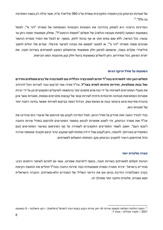 8
‫כ‬ ‫על‬ ‫עומדת‬ ‫התקציבית‬ ‫הפנסיה‬ ‫בגין‬ ‫הביטחון‬ ‫מערכת‬ ‫של‬
-
360
‫מיליארד‬
‫ש‬
”
‫ח‬
‫האחרונה‬ ‫בשנה‬ ‫רק‬ ‫גדלה‬ ‫אשר‬ ,
‫בכ‬
-
%
5
."
11
‫המנופ‬ ‫הצבאיות‬ ‫הפנסיות‬ ‫את‬ ‫בהדרגה‬ ‫לשחוק‬ ‫היא‬ ‫הרצויה‬ ‫המדיניות‬
‫למשל‬ ,"'‫א‬ ‫"דור‬ ‫משרתי‬ ‫של‬ ‫חות‬
‫עד‬ ‫ניתן‬ ‫ממנה‬ ‫משמעותי‬ ‫שחלק‬ ,"‫הרמטכ"ל‬ ‫"תוספת‬ ‫תשלום‬ ‫של‬ )‫והלאה‬ ‫מעכשיו‬ ‫(לפחות‬ ‫הפסקה‬ ‫באמצעות‬
‫הגישור‬ ‫פנסיית‬ ‫הסדר‬ ‫את‬ ‫לבטל‬ ‫יש‬ ,‫בנוסף‬ .‫לחוק‬ ‫בניגוד‬ ‫אף‬ ‫או‬ ‫חוקי‬ ‫בסיס‬ ‫שום‬ ‫ללא‬ ,‫הנראה‬ ‫ככל‬ ,‫עכשיו‬
‫גוב‬ ‫את‬ ‫לצמצם‬ ‫למצער‬ ‫או‬ ,"'‫ב‬ ‫"דור‬ ‫משרתי‬ ‫ממנה‬ ‫שנהנים‬
‫לחסוך‬ ‫יכולים‬ ‫אלו‬ ‫צעדים‬ .‫מינימלי‬ ‫לשיעור‬ ‫הה‬
‫למימון‬ ‫שישמשו‬ ,‫בשנה‬ ‫שקלים‬ ‫מיליארדי‬
‫מ‬ ‫משמעותי‬ ‫חלק‬
.‫חובה‬ ‫בשירות‬ ‫למשרתים‬ ‫המוצע‬ ‫התשלום‬
‫את‬
.‫הקיימות‬ ‫המס‬ ‫מהטבות‬ ‫קטן‬ ‫חלק‬ ‫ביטול‬ ‫באמצעות‬ ‫להשלים‬ ‫ניתן‬ ,‫שתידרש‬ ‫ככל‬ ,‫המימון‬ ‫יתרת‬
‫הגיוס‬ ‫והיקף‬ ‫מודל‬ ‫על‬ ‫השפעות‬
‫תשלום‬
‫יותר‬ ‫הוגן‬
‫בצה"ל‬ ‫למשרתים‬
‫יתרום‬
‫וגם‬ ‫הכללית‬ ‫למוטיבציה‬
‫וחרדים‬ ‫מוסלמים‬ ‫בנים‬ ‫של‬ ‫למוטיבציה‬
.‫בצה"ל‬ ‫לשרת‬ ‫ודתיות‬ ‫חרדיות‬ ,‫מוסלמיות‬ ‫בנות‬ ‫ושל‬
‫מצידו‬ ‫צה"ל‬
‫ו‬ ‫לשירות‬ ‫גובר‬ ‫לביקוש‬ ‫צפוי‬
‫להרחיב‬ ‫יוכל‬
‫מעגל‬ ‫את‬
‫י‬
‫לשורותיו‬ ‫המתגייסים‬
‫יותר‬ ‫מתאים‬ ‫אדם‬ ‫כוח‬ ‫ידי‬ ‫על‬
‫המקצועיים‬ ‫לשיקולים‬ ‫בהתאמה‬
‫וכן‬
‫יד‬ ‫על‬
‫יצירת‬ ‫י‬
‫מתגייסים‬ ‫קבוצות‬ ‫של‬ ‫צבאי‬ ‫לשירות‬ ‫ודתית‬ ‫תרבותית‬ ‫מבחינה‬ ‫המתאימות‬ ‫מסגרות‬
‫נוספות‬
‫אינן‬ ‫אשר‬ ‫מסגרות‬ ,
.‫נשק‬ ‫נשיאת‬ ‫או‬ ‫גבוה‬ ‫ביטחוני‬ ‫סיווג‬ ‫מחייבות‬ ‫בהכרח‬
‫בחינה‬ ‫יאפשר‬ ‫לשירות‬ ‫בביקוש‬ ‫הצפוי‬ ‫הגידול‬
‫יותר‬ ‫רחבה‬
‫גיוס‬ ‫תוכניות‬ ‫של‬
.
‫הגיוס‬ ‫מודל‬ ‫על‬ ‫מהדיון‬ ‫זאת‬ ‫הצעה‬ ‫לבודד‬ ‫בכדי‬
,
‫תוכל‬
‫את‬ ‫שיחייבו‬ ‫גיוס‬ ‫שיעורי‬ ‫של‬ ‫מינימום‬ ‫סף‬ ‫לקבוע‬ ‫המדינה‬
‫החובה‬ ‫שירות‬ ‫במודל‬ ‫ולכרסום‬ ‫המתגייסים‬ ‫במספר‬ ‫לקיצוץ‬ ‫אפשרות‬ ‫למנוע‬ ‫כדי‬ ,‫הביטחון‬ ‫משרד‬ ‫ואת‬ ‫צה"ל‬
."‫העם‬ ‫ו"צבא‬
‫לשמר‬ ‫חשוב‬
‫ה‬
‫תמריצים‬
‫ה‬
‫(וגם‬ ‫המתגייסים‬ ‫בשיעור‬ ‫המינימום‬ ‫סף‬ ‫על‬ ‫לשמירה‬ ‫תקציביים‬
)‫בשירות‬ ‫המתמידים‬
.
‫נ‬ ,‫לדוגמה‬
‫שיהיה‬ ‫אוטומטי‬ ‫תקציבי‬ ‫קיצוץ‬ ‫יגרור‬ ‫שנקבע‬ ‫לסף‬ ‫מתחת‬ ‫ירידה‬ ‫שכל‬ ‫לקבוע‬ ‫יתן‬
.‫למשרתים‬ ‫התשלום‬ ‫הפחתת‬ ‫עקב‬ ‫הביטחון‬ ‫לתקציב‬ ‫הישיר‬ ‫מהחיסכון‬ ‫גדול‬
‫יותר‬ ‫מלוכדת‬ ‫חברה‬
‫הנהגת‬
‫למשרתים‬ ‫תשלום‬
‫ליתרונות‬ ‫בנוסף‬ ,‫חובה‬ ‫בשירות‬
‫ש‬
‫פורטו‬
,
‫הבין‬ ‫היחסים‬ ‫לשיפור‬ ‫לתרום‬ ‫גם‬ ‫עשוי‬
-
‫יציר‬ .‫בישראל‬ ‫מגזריים‬
‫ת‬
‫כנגד‬ ‫משמעותית‬ ‫כספית‬ ‫תמורה‬
‫שירות‬
‫ה‬
‫את‬ ‫תחליש‬ ‫בצה"ל‬ ‫חובה‬
‫תחושת‬
‫הקיפוח‬
‫ו‬ ‫בגיוס‬ ‫החייבת‬ ‫האוכלוסייה‬ ‫בקרב‬
‫גם‬
‫הלא‬ ‫המגזרים‬ ‫של‬ ‫השלילי‬ ‫הדימוי‬ ‫את‬
-
.‫משרתים‬
‫הישראלית‬ ‫החברה‬
‫ת‬
,‫נשכרת‬ ‫צא‬
‫יותר‬ ‫וחזקה‬ ‫מלוכדת‬
‫זה‬ ‫ממהלך‬
.
11
)‫(גימלאות‬ ‫לישראל‬ ‫הגנה‬ ‫בצבא‬ ‫הקבע‬ ‫שירות‬ ‫חוק‬ ‫לפי‬ ‫שירות‬ ‫תקופות‬ ‫השלמת‬ ‫החלטת‬ ‫הצעת‬
-
‫והשלכות‬ ‫רקע‬
–
9
‫באוגוסט‬
2021
–
‫מנהלים‬ ‫תקציר‬
–
‫סעיף‬
7
.
 