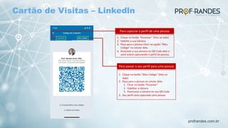 profrandes.com.br
Para capturar o perfil de uma pessoa
1. Clique no botão “Escanear” (foto ao lado)
2. Habilite a sua Câmera
3. Peça para a pessoa clicar na opção “Meu
Código” no celular dele.
4. Posicione a sua câmera no QR Code dele e
você estará capturando o perfil da pessoa.
Para passar o seu perfil para uma pessoa
1. Clique no botão “Meu Código” (foto ao
lado)
2. Peça para a pessoa no celular dela:
1. Clicar no botão “Escanear”
2. Habilitar a câmera
3. Posicionar a câmera no seu QR Code
3. Seu perfil será capturado pela pessoa
Cartão de Visitas – Linkedln
 