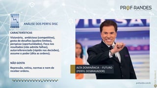 profrandes.com.br
ANÁLISE DOS PERFIS DISC
CARACTERÍSTICAS
Visionário, ambicioso (competitivo),
gosta de desafios (quebra limites),
perspicaz (oportunidades), Foca nos
resultados (não admite falhas),
autorreferenciado (rápido nas decisões),
assume o poder (dita as ordens);
NÃO GOSTA
Repressão, rotina, normas e nem de
receber ordens.
ALTA DOMINÂNCIA - FUTURO
(PERFIL DESBRAVADOR)
 