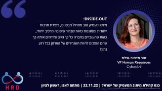‫אילת‬-‫תדמור‬ ‫זהר‬
VP Human Resources
CyberArk
‫לציון‬ ‫ראשון‬ ,‫לאגו‬ ‫מתחם‬ | 22.11.22 | ‫ישראל‬ ‫של‬ ‫המעסיק‬ ‫מיתוג‬ ‫קהילת‬ ‫כנס‬
:INSIDE-OUT
‫תרבות‬ ‫ביצירת‬ ,‫מבפנים‬ ‫מתחיל‬ ‫טוב‬ ‫מעסיק‬ ‫מיתוג‬
,‫ייחודי‬ ‫מרכיב‬ ‫בה‬ ‫שיש‬ ‫שברור‬ ‫כזאת‬ ‫וממגנטת‬ ‫ייחודית‬
‫כך‬ ‫איתה‬ ‫ומזדהים‬ ‫גאים‬ ‫כך‬ ‫כל‬ ‫בחברה‬ ‫שהעובדים‬ ‫כזאת‬
‫רגע‬ ‫בכל‬ ‫הארגון‬ ‫של‬ ‫השגרירים‬ ‫להיות‬ ‫הופכים‬ ‫שהם‬
!‫נתון‬
 