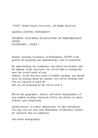 ©2022. Grand Canyon University. All Rights Reserved.
GRAND CANYON UNIVERSITY
STUDENT TEACHING EVALUATION OF PERFORMANCE
(STEP)
STANDARD 1, PART I
Student Teaching Evaluation of Performance (STEP) is the
process for preparing and implementing a unit of instruction.
By understanding the community and school environment and
the makeup of the classroom, you will be able to strategically
meet the overall needs of your
students. In the first two weeks of student teaching, you should
focus on learning about the students you will be working with.
You are expected to teach the
unit you are preparing by the end of week 8.
Review the geographic, district, and school demographics of
your student teaching classroom. Utilize the district or school
website, your cooperating
teacher/mentor, or school administrator for this information.
You may also use your state Department of Education website
for statistical data on community
and school demographics.
 