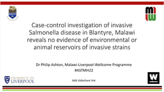 Case-control investigation of invasive
Salmonella disease in Blantyre, Malawi
reveals no evidence of environmental or
animal reservoirs of invasive strains
Dr Philip Ashton, Malawi-Liverpool-Wellcome Programme
#ASTMH22
Add slideshare link
 