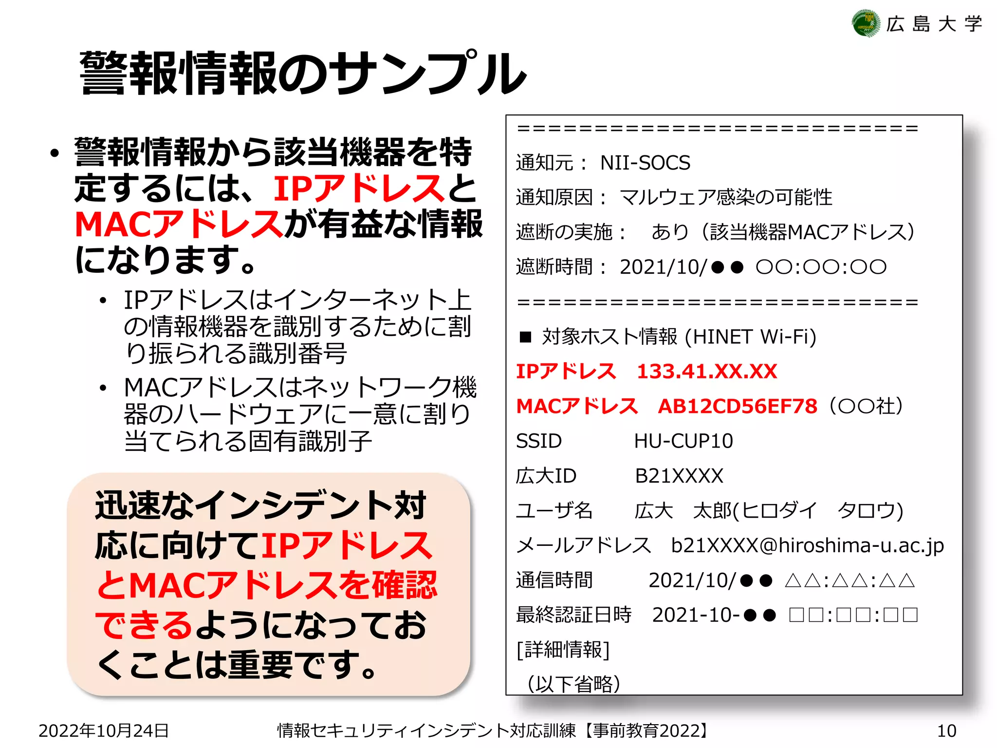 警報情報のサンプル
• 警報情報から該当機器を特
定するには、IPアドレスと
MACアドレスが有益な情報
になります。
• IPアドレスはインターネット上
の情報機器を識別するために割
り振られる識別番号
• MACアドレスはネットワーク機
器のハードウェアに一意に割り
当てられる固有識別子
==========================
通知元： NII-SOCS
通知原因： マルウェア感染の可能性
遮断の実施： あり（該当機器MACアドレス）
遮断時間： 2021/10/●● 〇〇:〇〇:〇〇
==========================
■ 対象ホスト情報 (HINET Wi-Fi)
IPアドレス 133.41.XX.XX
MACアドレス AB12CD56EF78（〇〇社）
SSID HU-CUP10
広大ID B21XXXX
ユーザ名 広大 太郎(ヒロダイ タロウ)
メールアドレス b21XXXX@hiroshima-u.ac.jp
通信時間 2021/10/●● △△:△△:△△
最終認証日時 2021-10-●● □□:□□:□□
[詳細情報]
（以下省略）
2022 10 24
年 月 日 【 2022】
情報セキュリティインシデント対応訓練 事前教育 10
迅速なインシデント対
応に向けてIPアドレス
とMACアドレスを確認
できるようになってお
くことは重要です。
 