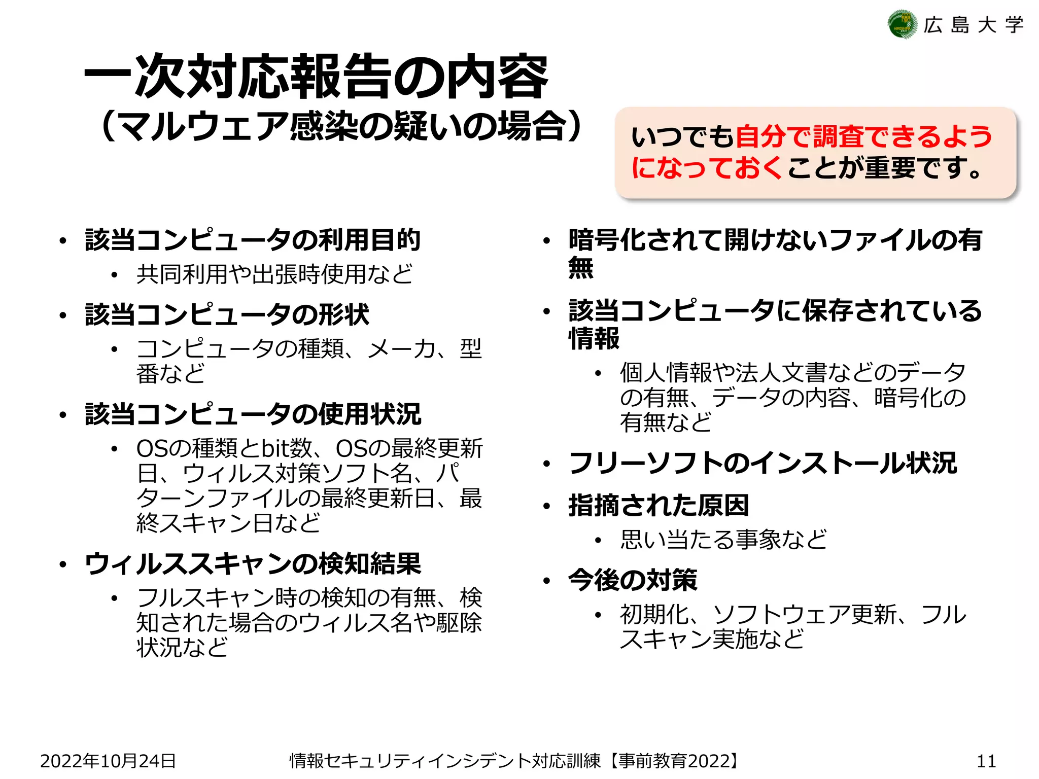 一次対応報告の内容
（マルウェア感染の疑いの場合）
• 該当コンピュータの利用目的
• 共同利用や出張時使用など
• 該当コンピュータの形状
• コンピュータの種類、メーカ、型
番など
• 該当コンピュータの使用状況
• OSの種類とbit数、OSの最終更新
日、ウィルス対策ソフト名、パ
ターンファイルの最終更新日、最
終スキャン日など
• ウィルススキャンの検知結果
• フルスキャン時の検知の有無、検
知された場合のウィルス名や駆除
状況など
• 暗号化されて開けないファイルの有
無
• 該当コンピュータに保存されている
情報
• 個人情報や法人文書などのデータ
の有無、データの内容、暗号化の
有無など
• フリーソフトのインストール状況
• 指摘された原因
• 思い当たる事象など
• 今後の対策
• 初期化、ソフトウェア更新、フル
スキャン実施など
2022 10 24
年 月 日 【 2022】
情報セキュリティインシデント対応訓練 事前教育 11
いつでも自分で調査できるよう
になっておくことが重要です。
 