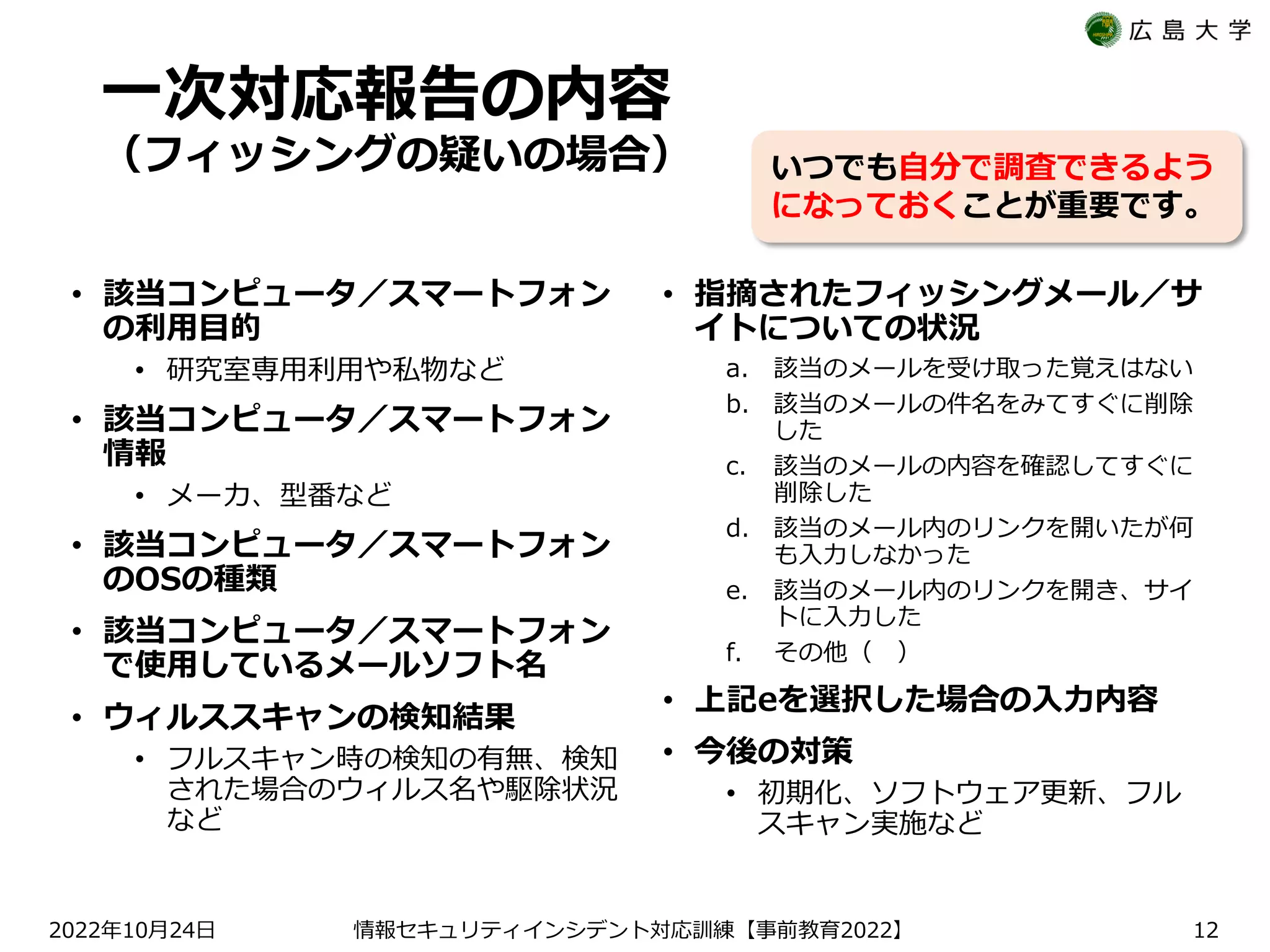 一次対応報告の内容
（フィッシングの疑いの場合）
• 該当コンピュータ／スマートフォン
の利用目的
• 研究室専用利用や私物など
• 該当コンピュータ／スマートフォン
情報
• メーカ、型番など
• 該当コンピュータ／スマートフォン
のOSの種類
• 該当コンピュータ／スマートフォン
で使用しているメールソフト名
• ウィルススキャンの検知結果
• フルスキャン時の検知の有無、検知
された場合のウィルス名や駆除状況
など
• 指摘されたフィッシングメール／サ
イトについての状況
a. 該当のメールを受け取った覚えはない
b. 該当のメールの件名をみてすぐに削除
した
c. 該当のメールの内容を確認してすぐに
削除した
d. 該当のメール内のリンクを開いたが何
も入力しなかった
e. 該当のメール内のリンクを開き、サイ
トに入力した
f. その他（ ）
• 上記eを選択した場合の入力内容
• 今後の対策
• 初期化、ソフトウェア更新、フル
スキャン実施など
2022 10 24
年 月 日 【 2022】
情報セキュリティインシデント対応訓練 事前教育 12
いつでも自分で調査できるよう
になっておくことが重要です。
 