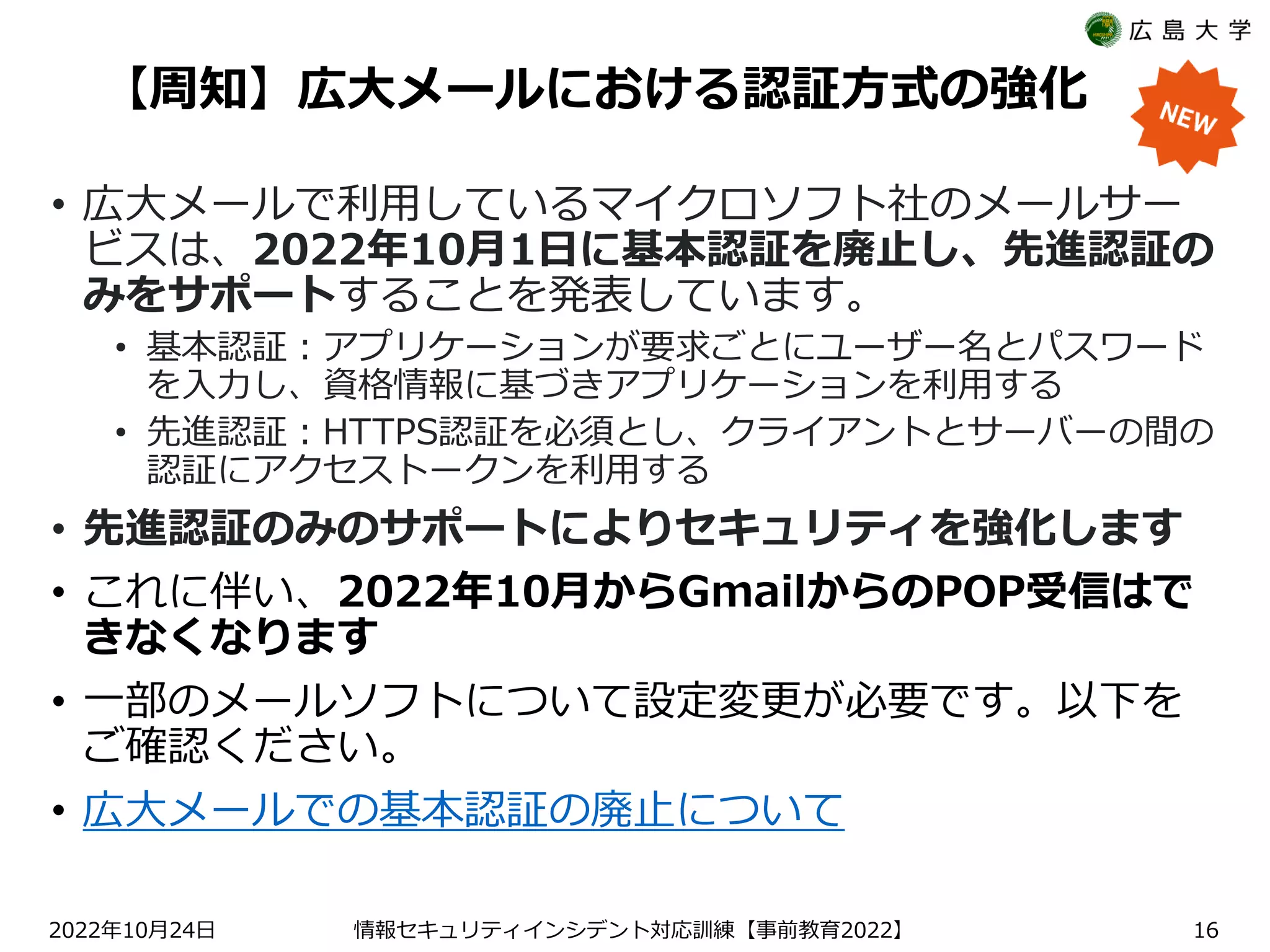 【周知】広大メールにおける認証方式の強化
• 広大メールで利用しているマイクロソフト社のメールサー
ビスは、2022年10月1日に基本認証を廃止し、先進認証の
みをサポートすることを発表しています。
• 基本認証：アプリケーションが要求ごとにユーザー名とパスワード
を入力し、資格情報に基づきアプリケーションを利用する
• 先進認証：HTTPS認証を必須とし、クライアントとサーバーの間の
認証にアクセストークンを利用する
• 先進認証のみのサポートによりセキュリティを強化します
• これに伴い、2022年10月からGmailからのPOP受信はで
きなくなります
• 一部のメールソフトについて設定変更が必要です。以下を
ご確認ください。
• 広大メールでの基本認証の廃止について
2022 10 24
年 月 日 【 2022】
情報セキュリティインシデント対応訓練 事前教育 16
 