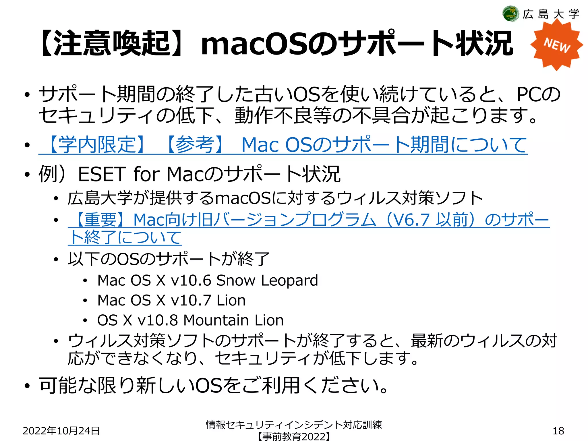 【注意喚起】macOSのサポート状況
2022 10 24
年 月 日
【 2022】
情報セキュリティインシデント対応訓練
事前教育
18
• サポート期間の終了した古いOSを使い続けていると、PCの
セキュリティの低下、動作不良等の不具合が起こります。
• 【学内限定】【参考】 Mac OSのサポート期間について
• 例）ESET for Macのサポート状況
• 広島大学が提供するmacOSに対するウィルス対策ソフト
• 【重要】Mac向け旧バージョンプログラム（V6.7 以前）のサポー
ト終了について
• 以下のOSのサポートが終了
• Mac OS X v10.6 Snow Leopard
• Mac OS X v10.7 Lion
• OS X v10.8 Mountain Lion
• ウィルス対策ソフトのサポートが終了すると、最新のウィルスの対
応ができなくなり、セキュリティが低下します。
• 可能な限り新しいOSをご利用ください。
 