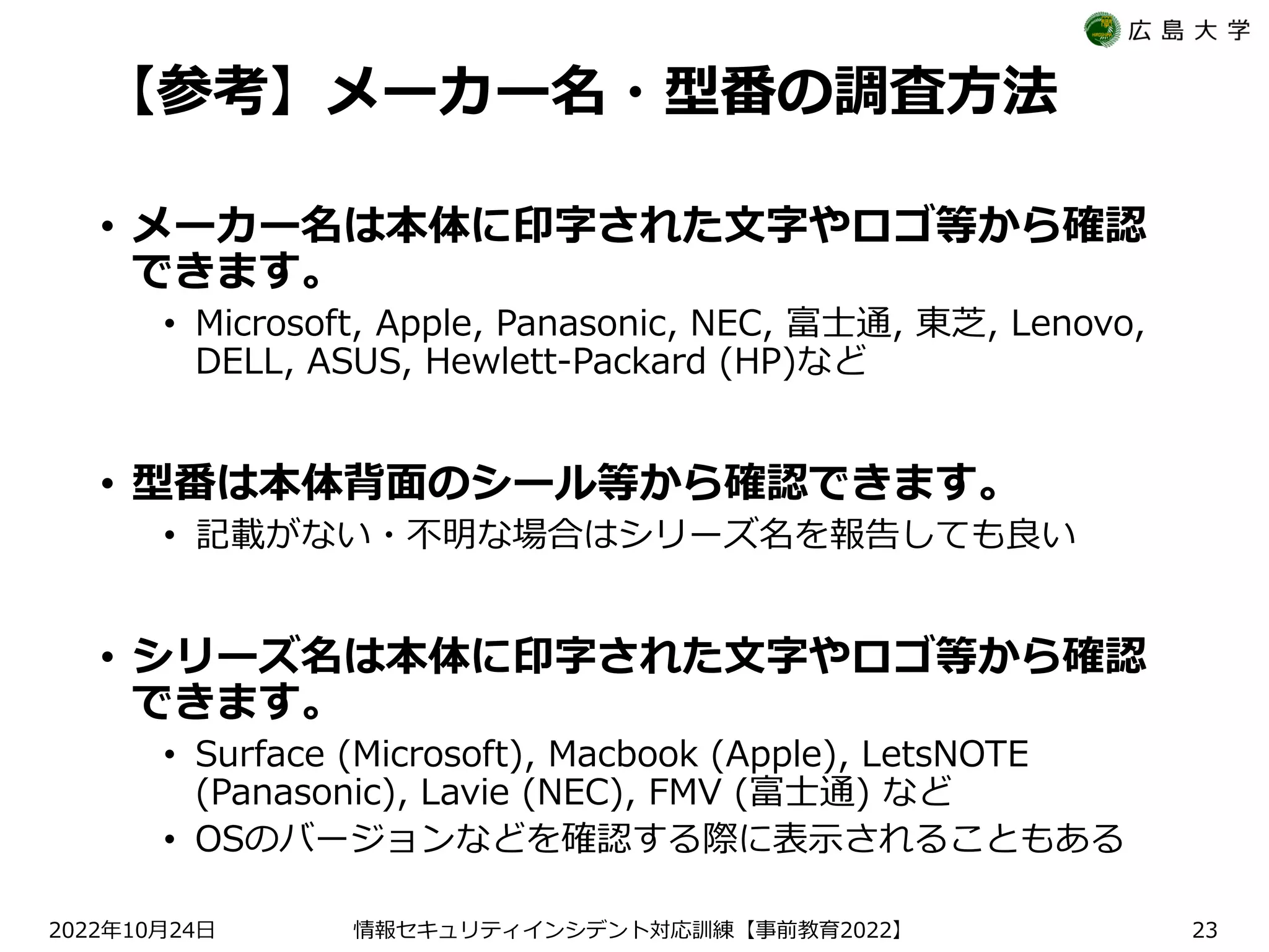 【参考】メーカー名・型番の調査方法
• メーカー名は本体に印字された文字やロゴ等から確認
できます。
• Microsoft, Apple, Panasonic, NEC, 富士通, 東芝, Lenovo,
DELL, ASUS, Hewlett-Packard (HP)など
• 型番は本体背面のシール等から確認できます。
• 記載がない・不明な場合はシリーズ名を報告しても良い
• シリーズ名は本体に印字された文字やロゴ等から確認
できます。
• Surface (Microsoft), Macbook (Apple), LetsNOTE
(Panasonic), Lavie (NEC), FMV (富士通) など
• OSのバージョンなどを確認する際に表示されることもある
2022 10 24
年 月 日 【 2022】
情報セキュリティインシデント対応訓練 事前教育 23
 