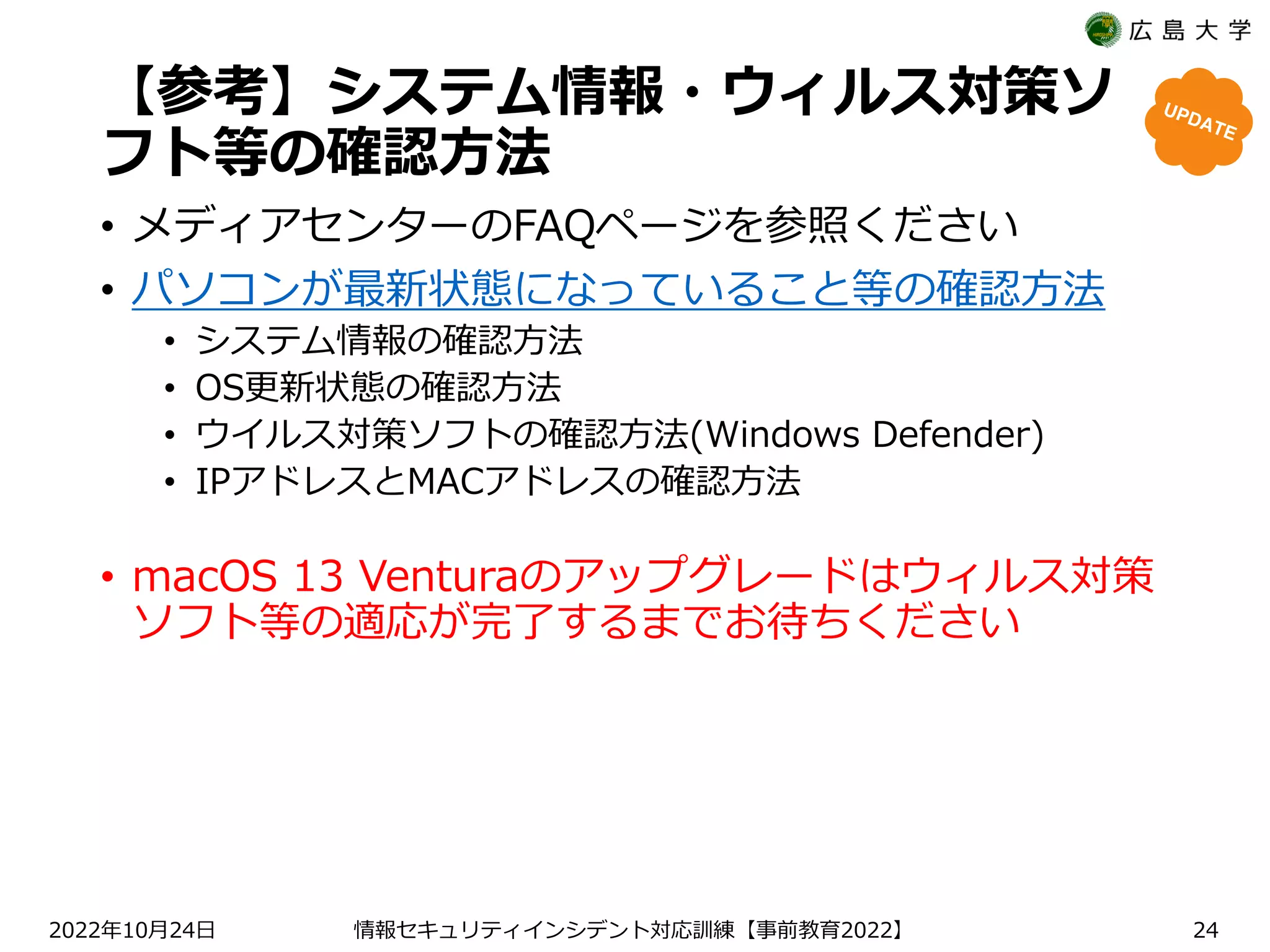 【参考】システム情報・ウィルス対策ソ
フト等の確認方法
• メディアセンターのFAQページを参照ください
• パソコンが最新状態になっていること等の確認方法
• システム情報の確認方法
• OS更新状態の確認方法
• ウイルス対策ソフトの確認方法(Windows Defender)
• IPアドレスとMACアドレスの確認方法
2022 10 24
年 月 日 【 2022】
情報セキュリティインシデント対応訓練 事前教育 24
• macOS 13 Venturaのアップグレードはウィルス対策
ソフト等の適応が完了するまでお待ちください
 
