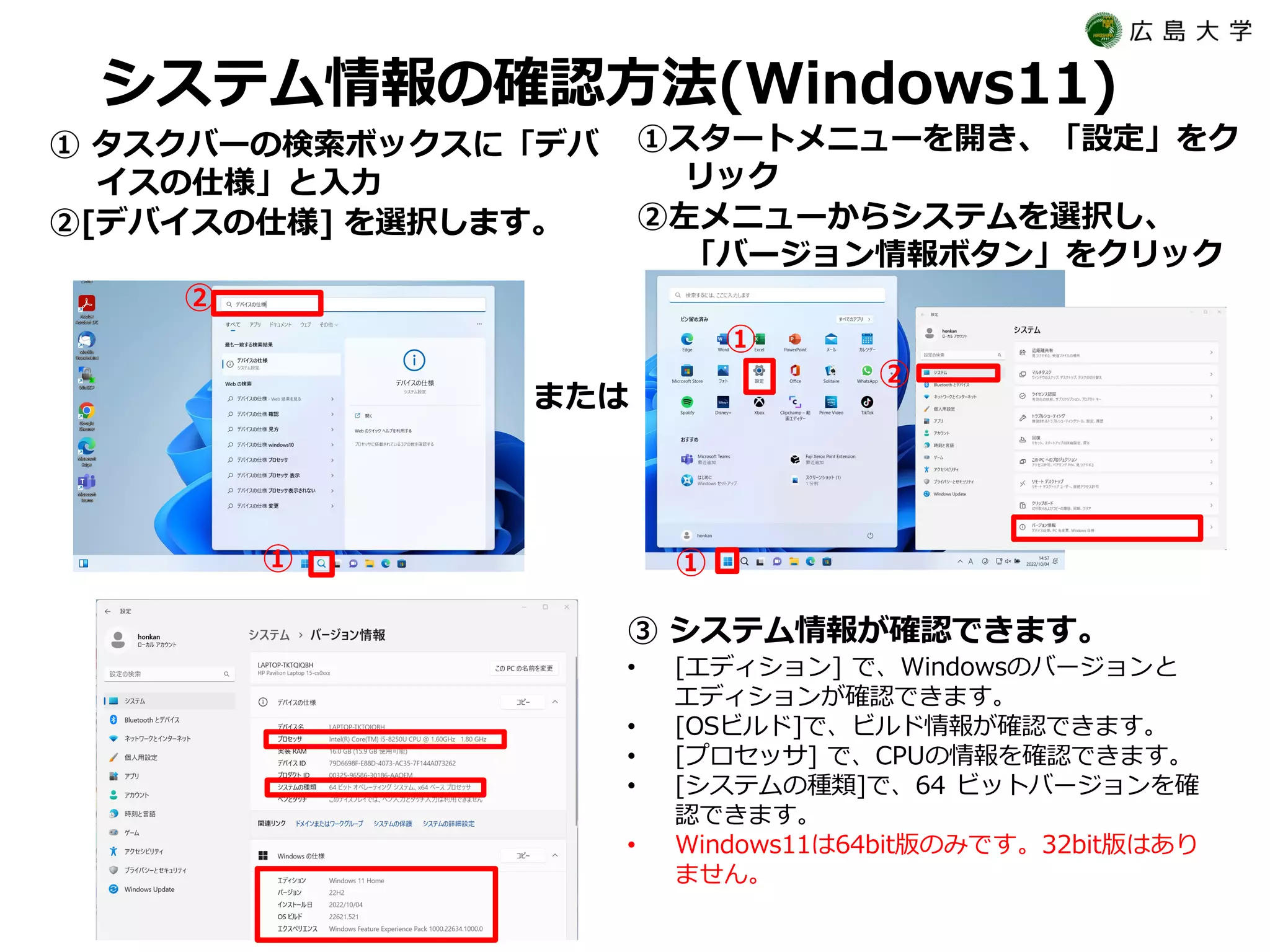 システム情報の確認方法(Windows11)
① タスクバーの検索ボックスに「デバ
イスの仕様」と入力
②[デバイスの仕様] を選択します。
③ システム情報が確認できます。
• [エディション] で、Windowsのバージョンと
エディションが確認できます。
• [OSビルド]で、ビルド情報が確認できます。
• [プロセッサ] で、CPUの情報を確認できます。
• [システムの種類]で、64 ビットバージョンを確
認できます。
• Windows11は64bit版のみです。32bit版はあり
ません。
①
②
または
①
①
②
①スタートメニューを開き、「設定」をク
リック
②左メニューからシステムを選択し、
「バージョン情報ボタン」をクリック
 