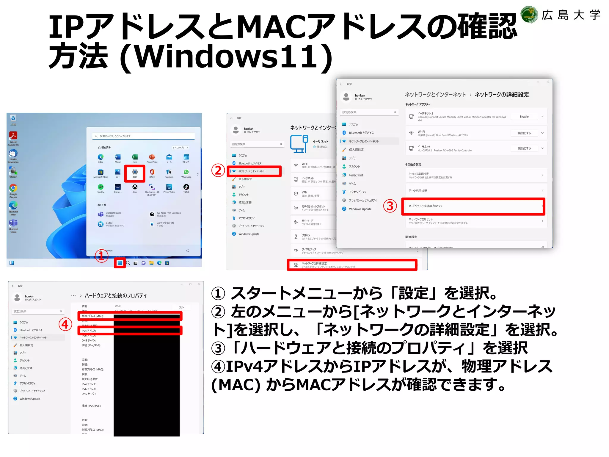 IPアドレスとMACアドレスの確認
方法 (Windows11)
① スタートメニューから「設定」を選択。
② 左のメニューから[ネットワークとインターネッ
ト]を選択し、「ネットワークの詳細設定」を選択。
③「ハードウェアと接続のプロパティ」を選択
④IPv4アドレスからIPアドレスが、物理アドレス
(MAC) からMACアドレスが確認できます。
①
④
②
③
 