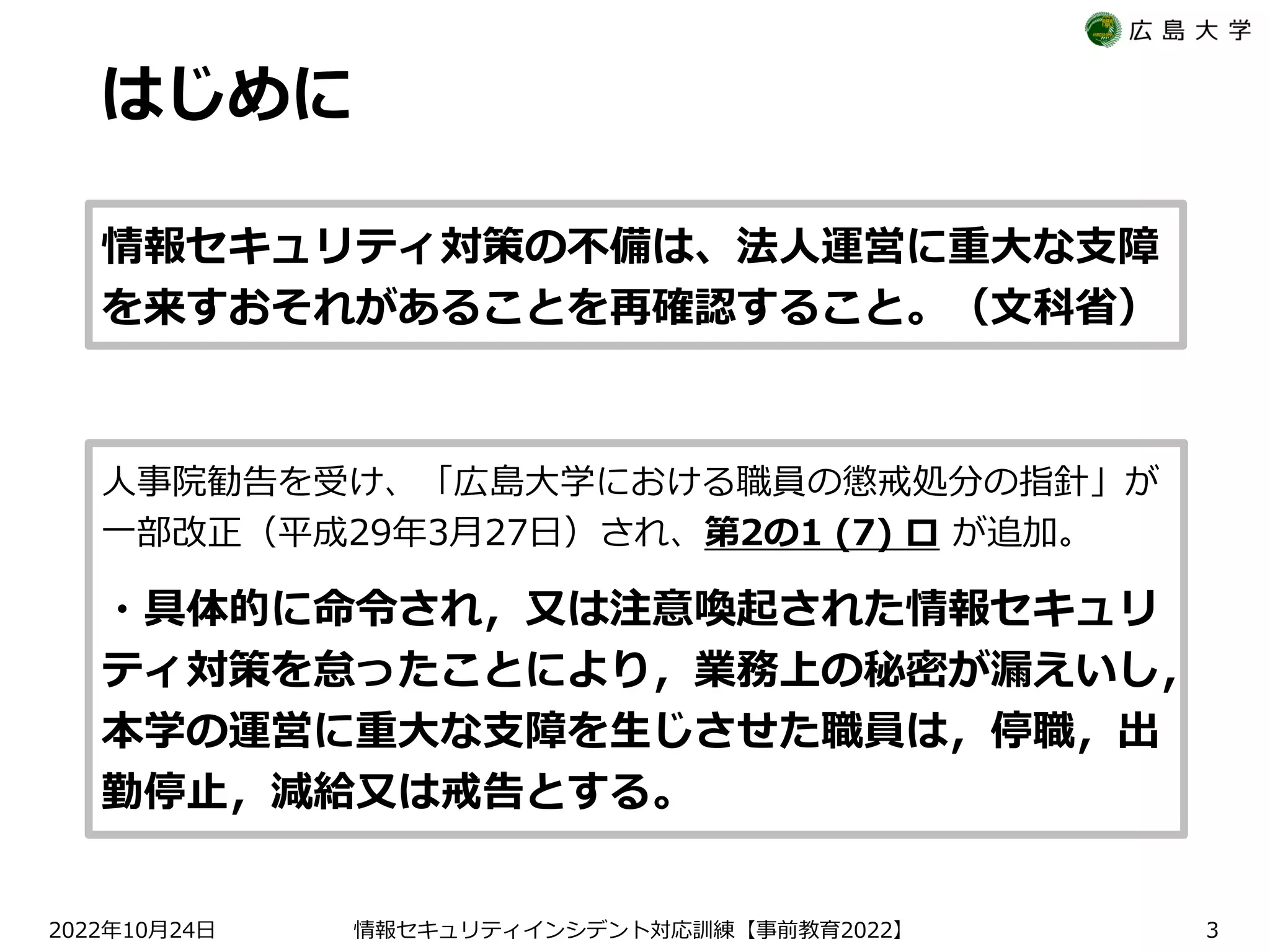 はじめに
2022 10 24
年 月 日 【 2022】
情報セキュリティインシデント対応訓練 事前教育 3
人事院勧告を受け、「広島大学における職員の懲戒処分の指針」が
一部改正（平成29年3月27日）され、第2の1 (7) ロ が追加。
・具体的に命令され，又は注意喚起された情報セキュリ
ティ対策を怠ったことにより，業務上の秘密が漏えいし，
本学の運営に重大な支障を生じさせた職員は，停職，出
勤停止，減給又は戒告とする。
情報セキュリティ対策の不備は、法人運営に重大な支障
を来すおそれがあることを再確認すること。（文科省）
 