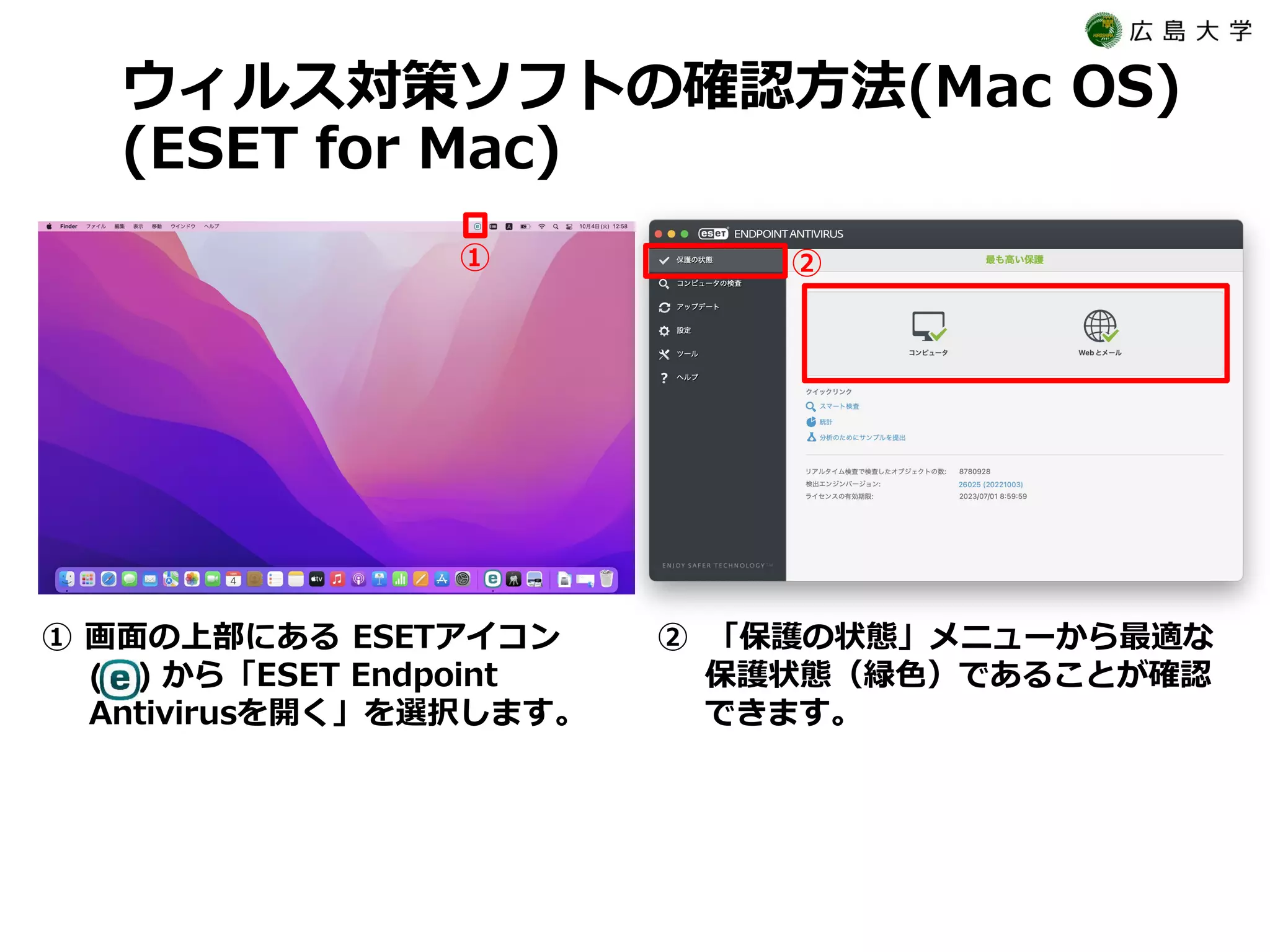 ウィルス対策ソフトの確認方法(Mac OS)
(ESET for Mac)
(
① 画面の上部にある ESETアイコン
) から「ESET Endpoint
Antivirusを開く」を選択します。
② 「保護の状態」メニューから最適な
保護状態（緑色）であることが確認
できます。
① ②
 