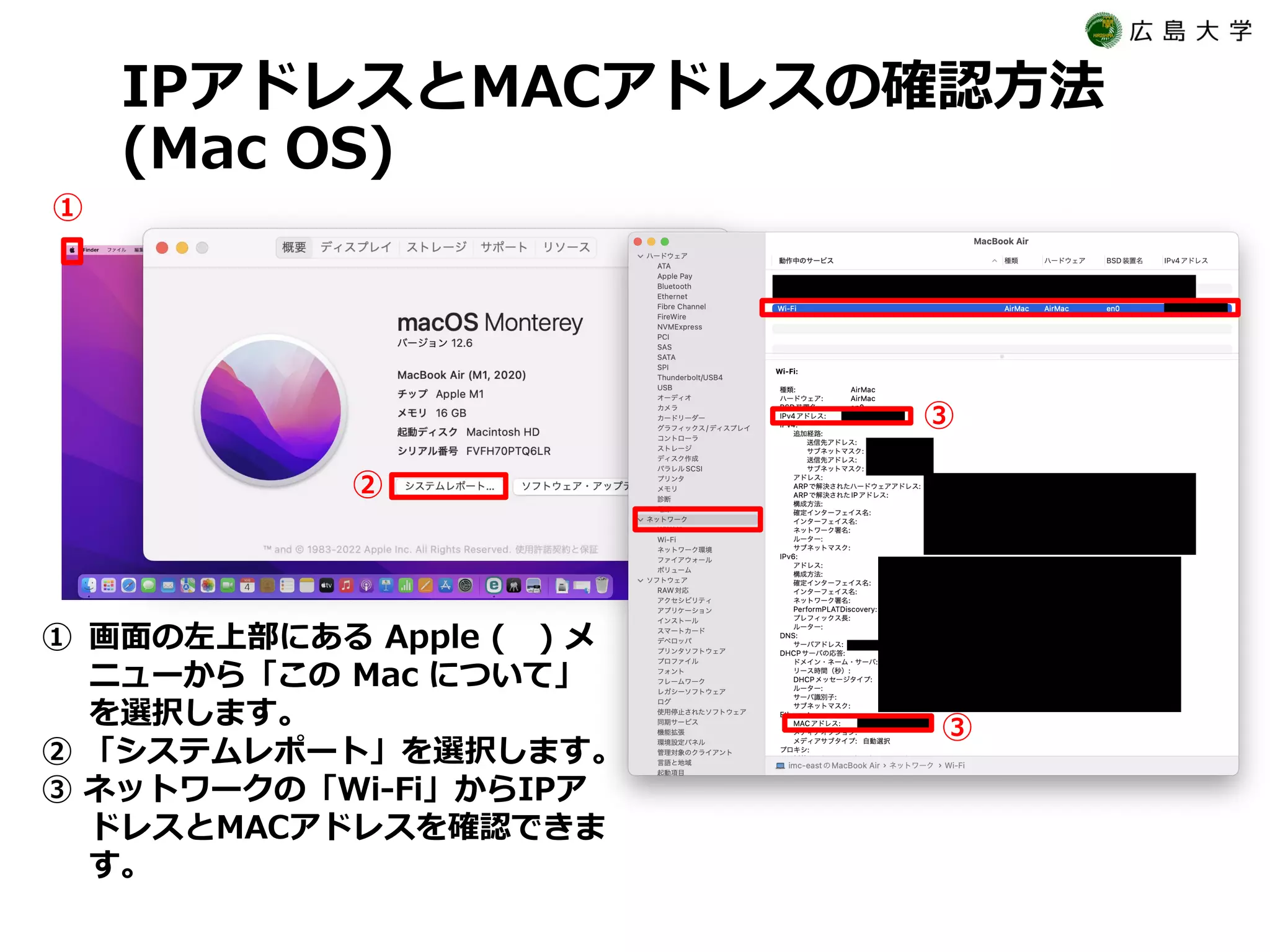 IPアドレスとMACアドレスの確認方法
(Mac OS)
① 画面の左上部にある Apple ( ) メ
ニューから「この Mac について」
を選択します。
② 「システムレポート」を選択します。
③ ネットワークの「Wi-Fi」からIPア
ドレスとMACアドレスを確認できま
す。
①
②
③
③
 