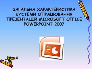 ЗАГАЛЬНА ХАРАКТЕРИСТИКА
СИСТЕМИ ОПРАЦЮВАННЯ
ПРЕЗЕНТАЦІЙ MICROSOFT OFFICE
POWERPOINT 2007
 