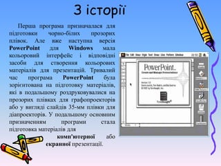 З історії
Перша програма призначалася для
підготовки чорно-білих прозорих
плівок. Але вже наступна версія
PowerPoint для Windows мала
кольоровий інтерфейс і відповідні
засоби для створення кольорових
матеріалів для презентацій. Тривалий
час програма PowerPoint була
зорієнтована на підготовку матеріалів,
які в подальшому роздруковувалися на
прозорих плівках для графопроекторів
або у вигляді слайдів 35-мм плівки для
діапроекторів. У подальшому основним
призначенням програми стала
підготовка матеріалів для
комп'ютерної або
екранної презентації.
 