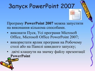 Запуск PowerPoint 2007
Програму PowerPoint 2007 можна запустити
на виконання кількома способами.
• виконати Пуск, Усі програми Microsoft
Office, Microsoft Office PowerPoint 2007;
• використати ярлик програми на Робочому
столі або на Панелі швидкого запуску;
• двічі клацнути на значку файлу презентації
PowerPoint
 