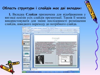 Область структури і слайдів має дві вкладки:
І. Вкладка Слайди призначена для відображення у
вигляді ескізів усіх слайдів презентації. Також її можна
використовувати для зміни послідовності розміщення
слайдів, швидкого переходу до потрібного слайда.
 