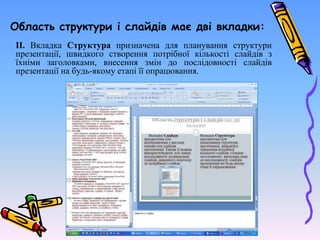 Область структури і слайдів має дві вкладки:
ІІ. Вкладка Структура призначена для планування структури
презентації, швидкого створення потрібної кількості слайдів з
їхніми заголовками, внесення змін до послідовності слайдів
презентації на будь-якому етапі її опрацювання.
 