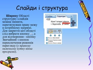 Слайди і структура
Ширину Області
структури і слайдів
можна змінити,
перетягнувши праву межу
в потрібному напрямі.
Для закриття цієї області
слід вибрати кнопку , а
для відтворення - кнопку
Звичайний з кнопок
переключення режимів
перегляду (у правому
нижньому кутку вікна
програми).
 