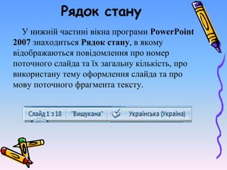 Рядок стану
У нижній частині вікна програми PowerPoint
2007 знаходиться Рядок стану, в якому
відображаються повідомлення про номер
поточного слайда та їх загальну кількість, про
використану тему оформлення слайда та про
мову поточного фрагмента тексту.
 