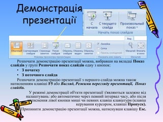 Демонстрація
презентації
Розпочати демонстрацію презентації можна, вибравши на вкладці Показ
слайдів у групі Розпочати показ слайдів одну з кнопок:
• З початку
• З поточного слайда
Розпочати демонстрацію презентації з першого слайда можна також
натисненням клавіші F5 або Вигляд, Режими перегляду презентації, Показ
слайдів.
У режимі демонстрації об'єкти презентації з'являються залежно від
налаштувань: або автоматично через певний інтервал часу, або після
натиснення лівої кнопки миші чи певних клавіш клавіатури (клавіш
керування курсором, клавіші Пропуск).
Припинити демонстрацію презентації можна, натиснувши клавішу Esc.
 