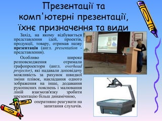 Презентації та
комп'ютерні презентації,
їхнє призначення та види
Захід, на якому відбувається
представлення ідей, проектів,
продукції, товару, отримав назву
презентація (англ. presentation -
представлення).
Особливо широке
розповсюдження отримали
графопроектори (англ. overhead
projector), які надавали доповідачу
можливість за рахунок швидкої
зміни плівок, накладання одного
зображення на інше, додавання
рукописних пояснень і малювання
ліній взаємозв'язку зробити
презентацію більш динамічною,
оперативно реагувати на
запитання слухачів.
 
