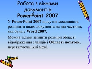 Робота з вікнами
документів
PowerPoint 2007
У PowerPoint 2007 відсутня можливість
розділити вікно документа на дві частини,
яка була у Word 2007.
Можна тільки змінити розміри області
відображення слайдів і Області нотаток,
перетягуючи їхні межі.
 